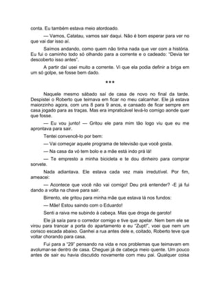 conta. Eu também estava meio atordoado. 
— Vamos, Catatau, vamos sair daqui. Não é bom esperar para ver no 
que vai dar isso aí. 
Saímos andando, como quem não tinha nada que ver com a história. 
Eu fui o caminho todo só olhando para a corrente e o cadeado: “Devia ter 
descoberto isso antes”. 
A partir daí usei muito a corrente. Vi que ela podia definir a briga em 
um só golpe, se fosse bem dado. 
*** 
Naquele mesmo sábado saí de casa de novo no final da tarde. 
Despistei o Roberto que teimava em ficar no meu calcanhar. Ele já estava 
maiorzinho agora, com uns 8 para 9 anos, e cansado de ficar sempre em 
casa jogado para as traças. Mas era impraticável levá-lo comigo aonde quer 
que fosse. 
— Eu vou junto! — Gritou ele para mim tão logo viu que eu me 
aprontava para sair. 
Tentei convencê-lo por bem: 
— Vai começar aquele programa de televisão que você gosta. 
— Na casa da vó tem bolo e a mãe está indo prá lá! 
— Te empresto a minha bicicleta e te dou dinheiro para comprar 
sorvete. 
Nada adiantava. Ele estava cada vez mais irredutível. Por fim, 
ameacei: 
— Acontece que você não vai comigo! Deu prá entender? -E já fui 
dando a volta na chave para sair. 
Birrento, ele gritou para minha mãe que estava lá nos fundos: 
— Mãe! Estou saindo com o Eduardo! 
Senti a raiva me subindo à cabeça. Mas que droga de garoto! 
Ele já saía para o corredor comigo e tive que apelar. Nem bem ele se 
virou para trancar a porta do apartamento e eu “Zupt!”, voei que nem um 
corisco escada abaixo. Ganhei a rua antes dele e, coitado, Roberto teve que 
voltar chorando para casa. 
Fui para a “29” pensando na vida e nos problemas que teimavam em 
avolumar-se dentro de casa. Cheguei já de cabeça meio quente. Um pouco 
antes de sair eu havia discutido novamente com meu pai. Qualquer coisa 
 