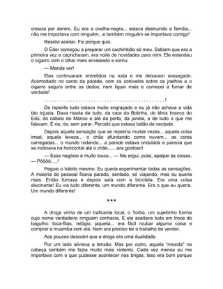 crescia por dentro. Eu era a ovelha-negra... estava destruindo a família... 
não me importava com ninguém...e também ninguém se importava comigo! 
Resolvi aceitar. Fiz porque quis. 
O Éder começou a preparar um cachimbão só meu. Sabiam que era a 
primeira vez e capricharam, era noite de novidades para mim. Ele estendeu 
o cigarro com o olhar meio enviesado e sorriu: 
— Manda ver! 
Eles continuaram entretidos na roda e me deixaram sossegado. 
Acomodado no canto da parede, com os cotovelos sobre os joelhos e o 
cigarro seguro entre os dedos, nem liguei mais e comecei a fumar de 
verdade! 
. . . . . . . . . . . . . . . . . . . . . . . . . . . . . . . . . . . . . . . . . . . . . . ! 
De repente tudo estava muito engraçado e eu já não achava a vida 
tão injusta. Dava risada de tudo, da cara do Bolinha, do tênis branco do 
Edú, do cabelo do Márcio e até da porta, da janela, e de tudo o que me 
falavam. E ria, ria, sem parar. Percebi que estava balão de verdade. 
Depois aquela sensação que se repetiria muitas vezes... aquela coisa 
irreal, aquela leveza... o chão afundando como nuvem... as cores 
carregadas... o mundo rodando... a parede estava ondulada e parecia que 
se inclinava na horizontal até o chão.......era gostoso! 
— Esse negócio é muito louco... — Me ergui, pulei, apalpei as coisas. 
— Pôôôô.....! 
Peguei o hábito mesmo. Eu queria experimentar todas as sensações. 
A maioria do pessoal ficava parado, sentado, só viajando, mas eu queria 
mais. Então fumava e depois saía com a bicicleta. Era uma coisa 
alucinante! Eu via tudo diferente, um mundo diferente. Era o que eu queria. 
Um mundo diferente! 
*** 
A droga vinha de um traficante local, o Torba, um sujeitinho fuinha 
cujo nome verdadeiro ninguém conhecia. E ele aceitava tudo em troca do 
bagulho: toca-fitas, relógio, jaqueta... era fácil roubar alguma coisa e 
comprar a muamba com ela. Nem era preciso ter o trabalho de vender. 
Aos poucos descobri que a droga era uma dualidade. 
Por um lado aliviava a tensão. Mas por outro, aquela “mexida” na 
cabeça também me fazia muito mais violento. Cada vez menos eu me 
importava com o que pudesse acontecer nas brigas. Isso era bom porque 
 