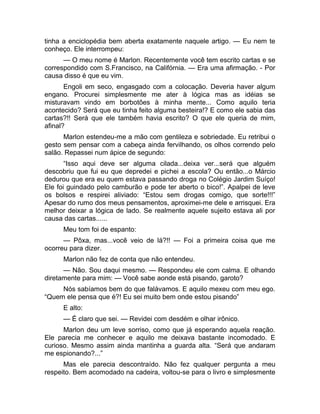 tinha a enciclopédia bem aberta exatamente naquele artigo. — Eu nem te 
conheço. Ele interrompeu: 
— O meu nome é Marlon. Recentemente você tem escrito cartas e se 
correspondido com S.Francisco, na Califórnia. — Era uma afirmação. - Por 
causa disso é que eu vim. 
Engoli em seco, engasgado com a colocação. Deveria haver algum 
engano. Procurei simplesmente me ater à lógica mas as idéias se 
misturavam vindo em borbotões à minha mente... Como aquilo teria 
acontecido? Será que eu tinha feito alguma besteira!? E como ele sabia das 
cartas?!! Será que ele também havia escrito? O que ele queria de mim, 
afinal? 
Marlon estendeu-me a mão com gentileza e sobriedade. Eu retribui o 
gesto sem pensar com a cabeça ainda fervilhando, os olhos correndo pelo 
salão. Repassei num ápice de segundo: 
“Isso aqui deve ser alguma cilada...deixa ver...será que alguém 
descobriu que fui eu que depredei e pichei a escola? Ou então...o Márcio 
dedurou que era eu quem estava passando droga no Colégio Jardim Suíço! 
Ele foi guindado pelo camburão e pode ter aberto o bico!”. Apalpei de leve 
os bolsos e respirei aliviado: “Estou sem drogas comigo, que sorte!!!” 
Apesar do rumo dos meus pensamentos, aproximei-me dele e arrisquei. Era 
melhor deixar a lógica de lado. Se realmente aquele sujeito estava ali por 
causa das cartas...... 
Meu tom foi de espanto: 
— Pôxa, mas...você veio de lá?!! — Foi a primeira coisa que me 
ocorreu para dizer. 
Marlon não fez de conta que não entendeu. 
— Não. Sou daqui mesmo. — Respondeu ele com calma. E olhando 
diretamente para mim: — Você sabe aonde está pisando, garoto? 
Nós sabíamos bem do que falávamos. E aquilo mexeu com meu ego. 
“Quem ele pensa que é?! Eu sei muito bem onde estou pisando” 
E alto: 
— É claro que sei. — Revidei com desdém e olhar irônico. 
Marlon deu um leve sorriso, como que já esperando aquela reação. 
Ele parecia me conhecer e aquilo me deixava bastante incomodado. E 
curioso. Mesmo assim ainda mantinha a guarda alta. “Será que andaram 
me espionando?...” 
Mas ele parecia descontraído. Não fez qualquer pergunta a meu 
respeito. Bem acomodado na cadeira, voltou-se para o livro e simplesmente 
 