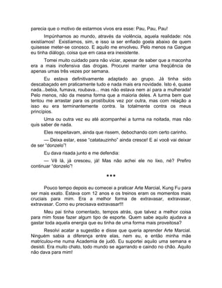 parecia que o motivo de estarmos vivos era esse: Pau, Pau, Pau! 
Impúnhamos ao mundo, através da violência, aquela realidade: nós 
existíamos! Existíamos, sim, e isso ia ser enfiado goela abaixo de quem 
quisesse meter-se conosco. E aquilo me envolveu. Pelo menos na Gangue 
eu tinha diálogo, coisa que em casa era inexistente. 
Tomei muito cuidado para não viciar, apesar de saber que a maconha 
era a mais inofensiva das drogas. Procurei manter uma freqüência de 
apenas umas três vezes por semana. 
Eu estava definitivamente adaptado ao grupo. Já tinha sido 
descabaçado em praticamente tudo e nada mais era novidade. Isto é, quase 
nada...bebia, fumava, roubava... mas não estava nem aí para a mulherada! 
Pelo menos, não da mesma forma que a maioria deles. A turma bem que 
tentou me arrastar para os prostíbulos vez por outra, mas com relação a 
isso eu era terminantemente contra. Ia totalmente contra os meus 
princípios. 
Uma ou outra vez eu até acompanhei a turma na noitada, mas não 
quis saber de nada. 
Eles respeitavam, ainda que rissem, debochando com certo carinho. 
— Deixa estar, esse “catatauzinho” ainda cresce! E aí você vai deixar 
de ser “donzelo”! 
Eu dava risada junto e me defendia: 
— Vê lá, já cresceu, já! Mas não achei ele no lixo, né? Prefiro 
continuar “donzelo”! 
*** 
Pouco tempo depois eu comecei a praticar Arte Marcial, Kung Fu para 
ser mais exato. Estava com 12 anos e os treinos eram os momentos mais 
cruciais para mim. Era a melhor forma de extravasar, extravasar, 
extravasar. Como eu precisava extravasar!!! 
Meu pai tinha comentado, tempos atrás, que talvez a melhor coisa 
para mim fosse fazer algum tipo de esporte. Quem sabe aquilo ajudava a 
gastar toda aquela energia que eu tinha de uma forma mais proveitosa? 
Resolvi acatar a sugestão e disse que queria aprender Arte Marcial. 
Ninguém sabia a diferença entre elas, nem eu, e então minha mãe 
matriculou-me numa Academia de judô. Eu suportei aquilo uma semana e 
desisti. Era muito chato, todo mundo se agarrando e caindo no chão. Aquilo 
não dava para mim! 
 
