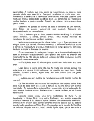 aprendidas. À medida que meu corpo ia respondendo eu pegava mais 
pesado ainda nos exercícios. Comprei caneleiras e corria com elas. 
Aumentava a distância e a velocidade tanto quanto me fosse possível para 
melhorar minha capacidade aeróbica Com as caneleiras eu trabalhava 
melhor também a parte muscular. Quando as retirava, parecia que minha 
perna voava. 
Desenhei na parede do quintal de casa o contorno de um homem, 
com todos os pontos vulneráveis que aprendi. Treinava ali, 
incansavelmente, os meus chutes. 
Todo o dinheiro que eu tinha passei a investir no Kung Fu. Comprei 
vários kimonos. E armas, armas, armas. Tinha muitos modelos de 
nunchaku, de shurikiens e também espadas. 
Naturalmente que progredi a olhos vistos. Logo o Ageu passou a me 
elogiar diante dos demais. Primeiro comentou o efeito dos exercícios sobre 
o corpo e a musculatura. Depois, à medida que o tempo passava, começou 
também a elogiar a destreza da técnica. 
Eu era mesmo muito esforçado. Incapaz de voltar no sábado seguinte 
sem ter treinado exaustivamente tudo quanto fôra dado no anterior. Da 
mesma forma eu não saía da aula sem todas as dúvidas resolvidas. Mestre 
Ageu costumava nos exortar: 
— Você pode levar 10 minutos para adquirir um vício e um ano para 
tirar! 
Logo deixei a turma para trás. Ele foi muito jóia comigo porque me 
adiantava em técnica individualmente, na medida do meu ritmo. Certa 
ocasião, durante o treino, Ageu bateu no meu ombro com um gesto 
amigável: 
— Admito que em matéria de nunchaku você está ficando melhor do 
que eu! 
De fato eu tinha uma fixação toda especial com aquela arma. Não 
saía mais de casa sem ele e com o tempo eu iria me tornar um exímio 
manejador. Ao lado da faca e do revólver, o nunchaku agora fazia parte do 
meu arsenal diário de armas. Ainda usava a corrente também, se se fizesse 
necessário. 
Naquela época entrou uma nova modalidade de Kung Fu na 
Academia, o Union First, com outro Professor, um sujeito super-jóia 
chamado Péricles. E eu passei a treinar também com ele durante a semana. 
O Union First era um estilo completamente diferente daquilo que eu estava 
acostumado a praticar no Wing Chun. Era peculiar: uma mescla de 9 estilos 
de animais, dragão, macaco, urso, cavalo, águia, tigre, garça, serpente e 
 