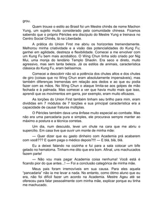 grou. 
Quem trouxe o estilo ao Brasil foi um Mestre chinês de nome Machon 
Yung, um sujeito muito considerado pela comunidade chinesa. Ficamos 
sabendo que o próprio Péricles era discípulo do Mestre Yung e treinava no 
Centro Social Chinês, lá na Liberdade. 
A prática do Union First me abriu os horizontes tremendamente. 
Melhorou minha criatividade e a visão das potencialidades do Kung Fu; 
ganhei em agilidade, destreza e flexibilidade. Comecei a me envolver com 
um Kung Fu bem mais acrobático. O Wing Chun tinha sido criado por Nig 
Mui, uma monja do lendário Templo Shaolin. Era seco e direto, muito 
agressivo, mas sem tanta beleza. Já os estilos de animais, característica 
clássica do Kung Fu, eram belíssimos. 
Comecei a descobrir não só a potência dos chutes altos e dos chutes 
de giro (coisas que no Wing Chun eram absolutamente impensáveis), mas 
também diferenças tremendas em relação aos dedos e ao que eu podia 
fazer com as mãos. No Wing Chun o ataque limita-se aos golpes de mão 
fechada e à palmada. Mas comecei a ver que havia muito mais que isso, 
aprendi que os movimentos em garra, por exemplo, eram muito eficazes. 
As torções do Union First também tinham seu brilho para mim, eram 
divididas em 7 módulos de 7 torções e sua principal característica era a 
capacidade de causar fraturas múltiplas. 
O Péricles também dava uma ênfase muito especial ao combate. Mas 
não era uma pancadaria pura e simples, ele procurava sempre manter ao 
máximo a postura e a técnica corretas. 
Um dia, num descuido, levei um chute na cara que me abriu o 
supercílio. Em casa tive que ouvir um monte de minha mãe: 
— Quer dizer que eu gasto dinheiro com Academia prá acabarem 
com você??? E quem paga o médico depois?!!! — E blá, blá, blá. 
Eu a deixei falando na cozinha e fui para a sala colocar um bife 
gelado no hematoma. Tinham-me dito que era bom. Afinal, uns machucados 
fazem parte! 
— Não vou mais pagar Academia coisa nenhuma! Você está é 
ficando pior do que antes...! — Foi a conclusão categórica de minha mãe. 
Meus pais foram irremovíveis em sua causa. Para eles aquela 
“pancadaria” não ia me levar a nada. No entanto, como ótimo aluno que eu 
era, não foi difícil fazer um acordo na Academia. Mestre Ageu até se 
ofereceu para falar pessoalmente com minha mãe, explicar porque eu tinha 
me machucado. 
 