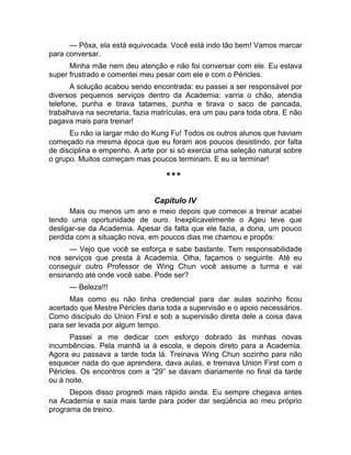 — Pôxa, ela está equivocada. Você está indo tão bem! Vamos marcar 
para conversar. 
Minha mãe nem deu atenção e não foi conversar com ele. Eu estava 
super frustrado e comentei meu pesar com ele e com o Péricles. 
A solução acabou sendo encontrada: eu passei a ser responsável por 
diversos pequenos serviços dentro da Academia: varria o chão, atendia 
telefone, punha e tirava tatames, punha e tirava o saco de pancada, 
trabalhava na secretaria, fazia matrículas, era um pau para toda obra. E não 
pagava mais para treinar! 
Eu não ia largar mão do Kung Fu! Todos os outros alunos que haviam 
começado na mesma época que eu foram aos poucos desistindo, por falta 
de disciplina e empenho. A arte por si só exercia uma seleção natural sobre 
o grupo. Muitos começam mas poucos terminam. E eu ia terminar! 
*** 
Capítulo IV 
Mais ou menos um ano e meio depois que comecei a treinar acabei 
tendo uma oportunidade de ouro. Inexplicavelmente o Ageu teve que 
desligar-se da Academia. Apesar da falta que ele fazia, a dona, um pouco 
perdida com a situação nova, em poucos dias me chamou e propôs: 
— Vejo que você se esforça e sabe bastante. Tem responsabilidade 
nos serviços que presta à Academia. Olha, façamos o seguinte. Até eu 
conseguir outro Professor de Wing Chun você assume a turma e vai 
ensinando até onde você sabe. Pode ser? 
— Beleza!!! 
Mas como eu não tinha credencial para dar aulas sozinho ficou 
acertado que Mestre Péricles daria toda a supervisão e o apoio necessários. 
Como discípulo do Union First e sob a supervisão direta dele a coisa dava 
para ser levada por algum tempo. 
Passei a me dedicar com esforço dobrado às minhas novas 
incumbências. Pela manhã ia à escola, e depois direto para a Academia. 
Agora eu passava a tarde toda lá. Treinava Wing Chun sozinho para não 
esquecer nada do que aprendera, dava aulas, e treinava Union First com o 
Péricles. Os encontros com a “29” se davam diariamente no final da tarde 
ou à noite. 
Depois disso progredi mais rápido ainda. Eu sempre chegava antes 
na Academia e saía mais tarde para poder dar seqüência ao meu próprio 
programa de treino. 
 