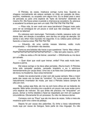 O Péricles, às vezes, implicava comigo numa boa. Quando eu 
chegava normalmente ele estava sentado no chão em posição de lótus, 
sozinho, meditando, ou ocupado com algum livro. Eu ia direto para o saco 
de pancada ou para uma espécie de “tijolo de borracha” destinado ao 
mesmo fim. Ele ficava preso à parede e chamava-se socadeira. Eu adorava 
a socadeira! Ia embora que nem um robô: Plá! Plá! Plá! Plá! Plá! Plá! 
— Pôxa vida, lá vem você com essa barulheira! Cheguei mais cedo 
para ver se conseguia ler um pouco e você que não sossega, heim? Vai 
colocar os tatames! 
Eu colocava sem resmungar. Terminada a tarefa, passava outra vez 
diante dele, em direção à socadeira, sem dar-lhe um pingo de atenção. Só 
sentia o seu olhar meio injuriado me seguindo. E eu voltava para continuar 
fazendo a mesma coisa: Plá! Plá! Plá! Plá! 
— Eduardo, dá uma varrida nesses tatames, estão muito 
empoeirados. — Ele também não desistia. 
Como eu era bolsista não havia o que questionar. Varria. Mas voltava: 
Plá!Plá!Plá!Plá!Plá!Plá!Plá!Plá!Plá!Plá!Plá!!! — Não tem jeito mesmo, né?!!! 
— Mas eu estou a fim de treinar, caramba! — Dificilmente eu me dava 
por achado. 
— Quer dizer que você quer treinar, então? Pois está muito bem. 
Aquece a perna. 
Ele lutava comigo e me dava altas porradas. (Numa boa!). O Péricles 
tinha sido campeão paulista, campeão brasileiro e eu o admirava 
tremendamente por causa disso. Uma vez vi as fotos dos Campeonatos que 
ele levou na Academia. Que coisa tremenda! 
Acabei me acostumando a lutar com ele quase sempre. Mas a maior 
parte das vezes era na base do “corretivo”. Eu nunca parava quieto. Era 
naturalmente inventador de moda, por isso o Péricles estava sempre de 
olho em mim. 
Mas, justiça seja feita, ele me via com bons olhos em se tratando do 
esporte. Mais tarde convidou-me a ajudá-lo um pouco nas suas aulas como 
uma espécie de instrutor. Só que antes ele precisou me “enquadrar” um 
pouco, domar a minha rebeldia e fazer-se respeitado por mim em qualquer 
circunstância. Obviamente foi um processo. Eu não me deixava domar. 
Começou com os “Paus” que ele me dava às vezes. Volta e meia ele 
mostrava quem era o dono do pedaço. 
Depois foi por causa dos palavrões. Eu tinha a boca naturalmente 
muito suja por causa da Gangue, fazia parte do meu linguajar. Eu não 
 