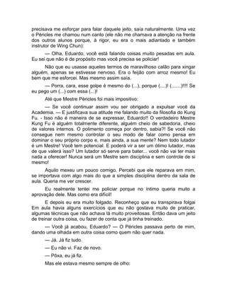 precisava me esforçar para falar daquele jeito, saía naturalmente. Uma vez 
o Péricles me chamou num canto (ele não me chamava a atenção na frente 
dos outros alunos porque, à rigor, eu era o mais adiantado e também 
instrutor de Wing Chun): 
— Olha, Eduardo, você está falando coisas muito pesadas em aula. 
Eu sei que não é de propósito mas você precisa se policiar! 
Não que eu usasse aqueles termos de maravilhoso calão para xingar 
alguém, apenas se estivesse nervoso. Era o feijão com arroz mesmo! Eu 
bem que me esforcei. Mas mesmo assim saía. 
— Porra, cara, esse golpe é mesmo do (...), porque (....)! (.......)!!!! Se 
eu pego um (...) com essa (...)! 
Até que Mestre Péricles foi mais impositivo: 
— Se você continuar assim vou ser obrigado a expulsar você da 
Academia. — E justificava sua atitude me falando muito da filosofia do Kung 
Fu. - Isso não é maneira de se expressar, Eduardo!! O verdadeiro Mestre 
Kung Fu é alguém totalmente diferente, alguém cheio de sabedoria, cheio 
de valores internos. O polimento começa por dentro, sabia?! Se você não 
consegue nem mesmo controlar o seu modo de falar como pensa em 
dominar o seu próprio corpo e, mais ainda, a sua mente? Nem todo lutador 
é um Mestre! Você tem potencial. E poderá vir a ser um ótimo lutador, mas 
de que valerá isso? Um lutador só serve para bater... você não vai ter mais 
nada a oferecer! Nunca será um Mestre sem disciplina e sem controle de si 
mesmo! 
Aquilo mexeu um pouco comigo. Percebi que ele reparava em mim, 
se importava com algo mais do que a simples disciplina dentro da sala de 
aula. Queria me ver crescer. 
Eu realmente tentei me policiar porque no íntimo queria muito a 
aprovação dele. Mas como era difícil! 
E depois eu era muito folgado. Reconheço que eu transpirava folgai 
Em aula havia alguns exercícios que eu não gostava muito de praticar, 
algumas técnicas que não achava lá muito proveitosas. Então dava um jeito 
de treinar outra coisa, ou fazer de conta que já tinha treinado. 
— Você já acabou, Eduardo? — O Péricles passava perto de mim, 
dando uma olhada em outra coisa como quem não quer nada. 
— Já. Já fiz tudo. 
— Eu não vi. Faz de novo. 
— Pôxa, eu já fiz. 
Mas ele estava mesmo sempre de olho: 
 