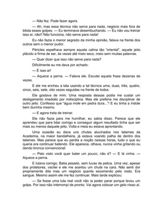 — Não fez. Pode fazer agora. 
— Ah, mas essa técnica não serve para nada, negócio mais fora de 
bitola esses golpes. — Eu terminava desembuchando. — Eu não vou treinar 
isso aí, não!! Não funciona, não serve para nada! 
Eu não fazia o menor segredo da minha opinião, falava na frente dos 
outros sem o menor pudor. 
Péricles espelhava sempre aquela calma tão “oriental”, aquele jeito 
plácido e firme de ser, às vezes até meio seco, meio sem muitas palavras. 
— Quer dizer que isso não serve para nada? 
Dificilmente eu me dava por achado: 
— É isso aí! 
— Aquece a perna. — Falava ele. Escutei aquela frase dezenas de 
vezes. 
E ele me encheu a lata usando a tal técnica uma, duas, três, quatro, 
cinco, seis, sete, oito vezes seguidas na frente de todos. 
Ele gostava de mim. Uma resposta dessas podia me custar um 
desligamento imediato por indisciplina. Mas ele preferia me disciplinar de 
outro jeito. Confesso que “água mole em pedra dura...”! E eu tinha a índole 
bem durinha mesmo. 
— E agora trata de treinar. 
Ele não fazia para me humilhar, eu sabia disso. Parece que ele 
aprendeu que para lidar comigo e conseguir algum resultado tinha que ser 
mais ou menos daquele jeito. Volta e meia eu estava aprontando. 
Uma ocasião eu dava uns chutes alucinados nos tatames da 
Academia, na maior bandalheira, já estava voando palha de dentro dos 
tatames. Mas parece que eu perdia a noção nessas horas, tudo o que eu 
queria era continuar batendo. Ele aparecia, olhava, nunca vinha gritando ou 
dando bronca convencional: 
— Pelo visto você quer bater um pouco, não é? — E lá vinha: — 
Aquece a perna. 
E lutava comigo. Batia pesado, sem luvas de pelica. Uma vez, apesar 
dos protetores, vacilei e ele me acertou um chute na cara. Não senti dor 
propriamente dita mas um negócio quente escorrendo pelo rosto. Era 
sangue. Mesmo assim ele me fez continuar. Mais tarde explicou: 
— Se fosse uma luta real você não ia poder parar porque levou um 
golpe. Por isso não interrompi de pronto. Vai agora colocar um gelo nisso aí. 
 