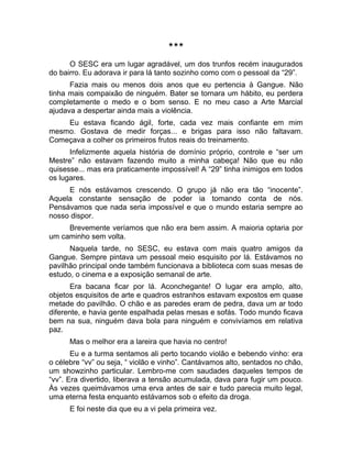 *** 
O SESC era um lugar agradável, um dos trunfos recém inaugurados 
do bairro. Eu adorava ir para lá tanto sozinho como com o pessoal da “29”. 
Fazia mais ou menos dois anos que eu pertencia à Gangue. Não 
tinha mais compaixão de ninguém. Bater se tornara um hábito, eu perdera 
completamente o medo e o bom senso. E no meu caso a Arte Marcial 
ajudava a despertar ainda mais a violência. 
Eu estava ficando ágil, forte, cada vez mais confiante em mim 
mesmo. Gostava de medir forças... e brigas para isso não faltavam. 
Começava a colher os primeiros frutos reais do treinamento. 
Infelizmente aquela história de domínio próprio, controle e “ser um 
Mestre” não estavam fazendo muito a minha cabeça! Não que eu não 
quisesse... mas era praticamente impossível! A “29” tinha inimigos em todos 
os lugares. 
E nós estávamos crescendo. O grupo já não era tão “inocente”. 
Aquela constante sensação de poder ia tomando conta de nós. 
Pensávamos que nada seria impossível e que o mundo estaria sempre ao 
nosso dispor. 
Brevemente veríamos que não era bem assim. A maioria optaria por 
um caminho sem volta. 
Naquela tarde, no SESC, eu estava com mais quatro amigos da 
Gangue. Sempre pintava um pessoal meio esquisito por lá. Estávamos no 
pavilhão principal onde também funcionava a biblioteca com suas mesas de 
estudo, o cinema e a exposição semanal de arte. 
Era bacana ficar por lá. Aconchegante! O lugar era amplo, alto, 
objetos esquisitos de arte e quadros estranhos estavam expostos em quase 
metade do pavilhão. O chão e as paredes eram de pedra, dava um ar todo 
diferente, e havia gente espalhada pelas mesas e sofás. Todo mundo ficava 
bem na sua, ninguém dava bola para ninguém e convivíamos em relativa 
paz. 
Mas o melhor era a lareira que havia no centro! 
Eu e a turma sentamos ali perto tocando violão e bebendo vinho: era 
o célebre “vv” ou seja, “ violão e vinho”. Cantávamos alto, sentados no chão, 
um showzinho particular. Lembro-me com saudades daqueles tempos de 
“vv”. Era divertido, liberava a tensão acumulada, dava para fugir um pouco. 
Às vezes queimávamos uma erva antes de sair e tudo parecia muito legal, 
uma eterna festa enquanto estávamos sob o efeito da droga. 
E foi neste dia que eu a vi pela primeira vez. 
 