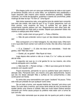 Ela chegou junto com um cara que conhecíamos de vista e com quem 
já havíamos trocado uma ou outra idéia, um surfistinha loiro parafinado e 
super esquisito (até mesmo para nossos excêntricos padrões). Cabelão 
comprido, um monte de tatuagens, pulseiras e colares de conchinhas, jeitão 
molenga de falar do tipo “Tô nem aí”. Uma figura! 
Nós todos reparamos nela, uma gatinha loira de cabelo bem comprido 
que caía nas costas, não mais do que 12 ou 13 anos, pequenina, com um 
lindo sorriso, uma roupinha da hora. O surfista fez um gesto de 
cumprimento quando passou por nós. Respondemos sem olhar para ele. 
Nossa admiração era toda para a novata. Depois que passaram todos nós 
viramos a cabeça para olhar melhor. 
— UAU, vocês viram só que guria? — Falou o Bolinha. 
— Não dá para entender como é que um tipo desses descolou essa 
daí! 
Eles começaram a rir e falar bobagens. Eu não disse nada. Olhei bem 
e só vi que eles foram sentar num sofá lá no fundo. Ela não olhou mais para 
nós. 
— E aí, Catatau? — O Júlio me dava uma cotovelada. - Você não 
gostou, não? Não fala nada! 
— Gostei, pô, se gostei! - Mas fiquei só nisso. 
Logo depois eles saíram e não os vi mais. E o “vv” voltou ao normal 
até de noite. 
A segunda vez que eu vi a tal garota foi na rua mesmo, ela vinha 
subindo abraçada com o surfista. 
— Não boto fé! — Pensei comigo. — Não é que essa guria tá mesmo 
andando com aquele cara?! 
Fiquei encarando, pensando no que eu poderia fazer para chamar a 
atenção dela. Pensando bem, era mesmo uma gata deslumbrante. Queria 
que ela me desse atenção! Mas o surfista só me cumprimentou e eles 
continuaram em frente. 
Eu tinha tido uma namoradinha com quem “acabara” há pouco. Tinha 
sido mais por pressão do que qualquer outra coisa. 
De um lado a turma, com aquela história de “donzelo” prá cima e prá 
baixo. Do outro lado a menina, que correu tanto atrás de mim na escola que 
acabei dando uma chance à coitada. Mas era muito boba! Estava sempre 
chorando por minha causa porque eu preferia mais estar com a turma do 
que com ela. 
Como toda namorada que se preze ela me queria por perto o tempo 
 