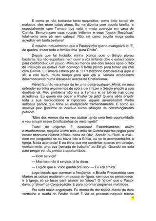 E como se não bastasse tanta esquisitice, como todo bando de 
malucos, eles eram todos ateus. Eu me divertia com aquela família, e 
especialmente com Tamara que volta e meia aparecia em casa de 
Camila. Sempre com suas roupas indianas e seus “papos filosóficos” 
totalmente sem pé nem cabeça! Não sei como aquela moça podia 
acreditar em tanta besteira! 
O detalhe: naturalmente que o Pastorzinho queria evangelizá-la. E, 
de quebra, trazer toda a família dela “para Cristo”. 
Depois que fui Iniciado, minha bronca com o Sérgio piorou 
bastante. Eu não suportava nem ouvir a voz irritante dele e estava louco 
para confrontá-lo um pouco. Mais ou menos uns dois meses após o Rito 
de Iniciação eu estava num domingo à tarde pronto para tomar um chá 
com Camila. E Tamara estava por lá. O Pastorzinho borboleteava aqui e 
ali, e não levou muito tempo para que ele e Tamara acabassem 
desembocando numa discussão acerca do Cristianismo. 
Vibrei! Eu não via a hora de ter uma deixa qualquer. Afinal, no meu 
entender eu tinha argumentos de sobra para fazer o Sérgio engolir a sua 
doutrina vã. Meu problema não era a Tamara e as tolices nas quais 
acreditava. Eu queria era pegar o Pastor de jeito! Queria vê-lo engolir 
toda a sua mediocridade e hipocrisia, aquele aproveitador! Minha 
antipatia parece que tinha se multiplicado tremendamente. E como eu 
ansiava pelo gostinho de deixá-lo numa situação de constrangimento 
público! 
“Mais dia, menos dia eu vou acabar tendo uma bela oportunidade 
e vou entupir esses Cristãozinhos de meia tigela!” 
Tratei de esperar. E demorou! Estranhamente, muito 
estranhamente, naquele último mês a mãe de Camila não me pegou para 
contar nenhuma história bíblica: nada de Davi, Abraão ou Rute. A avó... 
nem me perguntou se eu havia lido a Bíblia, ou se ia acompanhá-los à 
Igreja. Nada acontecia! E eu tinha que me contentar apenas em desejar, 
ironicamente, uma boa “jornada de trabalho” ao Sérgio. Quando ele saía 
para pregar eu não perdia a oportunidade: 
— Bom serviço! 
— Mas isso não é serviço, já te disse. 
— Lógico que é. Você ganha pra isso! — Eu era cínico. 
Logo depois que comecei a freqüentar a Escola Preparatória com 
Marlon as coisas mudaram um pouco de figura, sem que eu percebesse. 
Ir à Igreja, só se fosse para assistir ao “show”! O “show” que o Pastor 
dava, o “show” da Congregação. E para aprontar pequenas maldades. 
Era tudo muito engraçado. Eu morria de dar risada diante da cara 
vermelha e suada do Pastor titular! E via as pessoas naquele transe 
10 
 