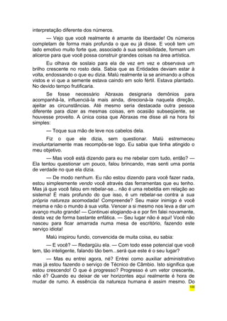 interpretação diferente dos números. 
— Vejo que você realmente é amante da liberdade! Os números 
completam de forma mais profunda o que eu já disse. E você tem um 
lado emotivo muito forte que, associado à sua sensibilidade, formam um 
alicerce para que você possa construir grandes coisas na área artística. 
Eu olhava de soslaio para ela de vez em vez e observava um 
brilho crescente no rosto dela. Sabia que as Entidades deviam estar à 
volta, endossando o que eu dizia. Malú realmente ia se animando a olhos 
vistos e vi que a semente estava caindo em solo fértil. Estava plantado. 
No devido tempo frutificaria. 
Se fosse necessário Abraxas designaria demônios para 
acompanhá-la, influenciá-la mais ainda, direcioná-la naquela direção, 
ajeitar as circunstâncias. Até mesmo seria destacada outra pessoa 
diferente para dizer as mesmas coisas, em ocasião subseqüente, se 
houvesse proveito. A única coisa que Abraxas me disse ali na hora foi 
simples: 
— Toque sua mão de leve nos cabelos dela. 
Fiz o que ele dizia, sem questionar. Malú estremeceu 
involuntariamente mas recompôs-se logo. Eu sabia que tinha atingido o 
meu objetivo. 
— Mas você está dizendo para eu me rebelar com tudo, então? — 
Ela tentou questionar um pouco, falou brincando, mas senti uma ponta 
de verdade no que ela dizia. 
— De modo nenhum. Eu não estou dizendo para você fazer nada, 
estou simplesmente vendo você através das ferramentas que eu tenho. 
Mas já que você falou em rebelar-se... não é uma rebeldia em relação ao 
sistema! É mais profundo do que isso, é um rebelar-se contra a sua 
própria natureza acomodada! Compreende? Seu maior inimigo é você 
mesma e não o mundo à sua volta. Vencer a si mesmo nos leva a dar um 
avanço muito grande! — Continuei elogiando-a e por fim falei novamente, 
desta vez de forma bastante enfática. — Seu lugar não é aqui! Você não 
nasceu para ficar amarrada numa mesa de escritório, fazendo este 
serviço idiota! 
Malú inspirou fundo, convencida de muita coisa, eu sabia: 
— E você? — Redargüiu ela. — Com todo esse potencial que você 
tem, tão inteligente, falando tão bem...será que este é o seu lugar? 
— Mas eu entrei agora, né? Entrei como auxiliar administrativo 
mas já estou fazendo o serviço de Técnico de Câmbio. Isto significa que 
estou crescendo! O que é progresso? Progresso é um vetor crescente, 
não é? Quando eu deixar de ver horizontes aqui realmente é hora de 
mudar de rumo. A essência da natureza humana é assim mesmo. Do 
100 
 