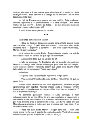 mesmo jeito que a árvore cresce para cima buscando cada vez mais 
alcançar o céu... esse também é o desejo do ser humano! Dei um leve 
tapinha na mão dela: 
— Vá lá! Escreva uma página da sua história. Seja produtora, 
diretora, figurinista e — principalmente — a atriz principal. Quer coisa 
melhor do que isso?!! — Estalei os dedos. — Só que enquanto isso não 
acontece, vamos trabalhando, né? 
E Malú ficou mesmo pensando naquilo. 
*** 
Mais tarde comentei com Marlon: 
— Olha, eu falei um bocado de coisas para a Malú, aquela moça 
que trabalha comigo. E pelo jeito está mesmo criada uma disposição 
diferente nela! — Expliquei o contexto. — Ela ficou super influenciada, 
Marlon. O que você acha? 
— A palavra tem muito Poder. Especialmente aquela que sai da 
nossa boca. Pode ter certeza de que algo vai acontecer! 
— Abraxas me disse que ela vai sair de lá! 
— Não se preocupe. As Entidades vão se incumbir de continuar 
fazendo a cabeça dela, darão ordenanças para que isso se cumpra. 
Tanto Abraxas quanto Thorzzodú sabem que vocês dois devem andar 
lado a lado. Já comentou com Tassa sobre isso? 
— De leve. 
— Alguma coisa vai acontecer. Aguarde o tempo certo! 
— Vou continuar trabalhando neste sentido. Pelo menos no que eu 
puder fazer... 
Marlon sorriu, devolvendo um olhar significativo, satisfeito porque 
aprendíamos com rapidez. Aqueles meses após a Iniciação tinham 
transformado profundamente as nossas vidas em todos os aspectos. E 
isto era apenas o começo! 
As semanas passaram rápidas e Malú começou a ficar 
sobrecarregada de serviço. O fim do ano estava próximo e havia muito o 
que acertar sobre o casamento. Ela e o noivo tinham desistido de labutar 
por mais dinheiro extra e consolidado a data. Mas havia vezes em que 
Malú chegava atrasada e outras em que precisava sair mais cedo. E se 
atrapalhava com tudo. 
— Você não quer ajuda, Malú? — Sugeri certo dia. — Tem uma 
moça amiga minha que é assistente e sabe bastante. Você talvez possa 
solicitá-la para que ela te ajude um pouco no serviço! 
101 
 