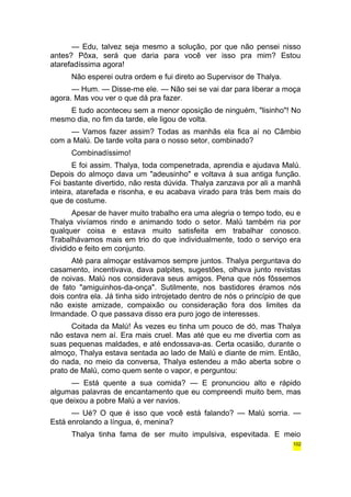 — Edu, talvez seja mesmo a solução, por que não pensei nisso 
antes? Pôxa, será que daria para você ver isso pra mim? Estou 
atarefadíssima agora! 
Não esperei outra ordem e fui direto ao Supervisor de Thalya. 
— Hum. — Disse-me ele. — Não sei se vai dar para liberar a moça 
agora. Mas vou ver o que dá pra fazer. 
E tudo aconteceu sem a menor oposição de ninguém, "lisinho"! No 
mesmo dia, no fim da tarde, ele ligou de volta. 
— Vamos fazer assim? Todas as manhãs ela fica aí no Câmbio 
com a Malú. De tarde volta para o nosso setor, combinado? 
Combinadíssimo! 
E foi assim. Thalya, toda compenetrada, aprendia e ajudava Malú. 
Depois do almoço dava um "adeusinho" e voltava à sua antiga função. 
Foi bastante divertido, não resta dúvida. Thalya zanzava por ali a manhã 
inteira, atarefada e risonha, e eu acabava virado para trás bem mais do 
que de costume. 
Apesar de haver muito trabalho era uma alegria o tempo todo, eu e 
Thalya vivíamos rindo e animando todo o setor. Malú também ria por 
qualquer coisa e estava muito satisfeita em trabalhar conosco. 
Trabalhávamos mais em trio do que individualmente, todo o serviço era 
dividido e feito em conjunto. 
Até para almoçar estávamos sempre juntos. Thalya perguntava do 
casamento, incentivava, dava palpites, sugestões, olhava junto revistas 
de noivas. Malú nos considerava seus amigos. Pena que nós fôssemos 
de fato "amiguinhos-da-onça". Sutilmente, nos bastidores éramos nós 
dois contra ela. Já tinha sido introjetado dentro de nós o princípio de que 
não existe amizade, compaixão ou consideração fora dos limites da 
Irmandade. O que passava disso era puro jogo de interesses. 
Coitada da Malú! Às vezes eu tinha um pouco de dó, mas Thalya 
não estava nem aí. Era mais cruel. Mas até que eu me divertia com as 
suas pequenas maldades, e até endossava-as. Certa ocasião, durante o 
almoço, Thalya estava sentada ao lado de Malú e diante de mim. Então, 
do nada, no meio da conversa, Thalya estendeu a mão aberta sobre o 
prato de Malú, como quem sente o vapor, e perguntou: 
— Está quente a sua comida? — E pronunciou alto e rápido 
algumas palavras de encantamento que eu compreendi muito bem, mas 
que deixou a pobre Malú a ver navios. 
— Ué? O que é isso que você está falando? — Malú sorria. — 
Está enrolando a língua, é, menina? 
Thalya tinha fama de ser muito impulsiva, espevitada. E meio 
102 
 