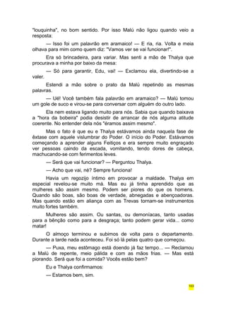 "louquinha", no bom sentido. Por isso Malú não ligou quando veio a 
resposta: 
— Isso foi um palavrão em aramaico! — E ria, ria. Volta e meia 
olhava para mim como quem diz: "Vamos ver se vai funcionar!". 
Era só brincadeira, para variar. Mas senti a mão de Thalya que 
procurava a minha por baixo da mesa: 
— Só para garantir, Edu, vai! — Exclamou ela, divertindo-se a 
valer. 
Estendi a mão sobre o prato da Malú repetindo as mesmas 
palavras. 
— Ué! Você também fala palavrão em aramaico? — Malú tomou 
um gole de suco e virou-se para conversar com alguém do outro lado. 
Ela nem estava ligando muito para nós. Sabia que quando baixava 
a "hora da bobeira" podia desistir de arrancar de nós alguma atitude 
coerente. No entender dela nós "éramos assim mesmo". 
Mas o fato é que eu e Thalya estávamos ainda naquela fase de 
êxtase com aquele vislumbrar do Poder. O início do Poder. Estávamos 
começando a aprender alguns Feitiços e era sempre muito engraçado 
ver pessoas caindo da escada, vomitando, tendo dores de cabeça, 
machucando-se com ferimentos leves. 
— Será que vai funcionar? — Perguntou Thalya. 
— Acho que vai, né? Sempre funciona! 
Havia um regozijo íntimo em provocar a maldade. Thalya em 
especial revelou-se muito má. Mas eu já tinha aprendido que as 
mulheres são assim mesmo. Podem ser piores do que os homens. 
Quando são boas, são boas de verdade, abnegadas e abençoadoras. 
Mas quando estão em aliança com as Trevas tornam-se instrumentos 
muito fortes também. 
Mulheres são assim. Ou santas, ou demoníacas, tanto usadas 
para a bênção como para a desgraça; tanto podem gerar vida... como 
matar! 
O almoço terminou e subimos de volta para o departamento. 
Durante a tarde nada aconteceu. Foi só lá pelas quatro que começou. 
— Puxa, meu estômago está doendo já faz tempo... — Reclamou 
a Malú de repente, meio pálida e com as mãos frias. — Mas está 
piorando. Será que foi a comida? Vocês estão bem? 
Eu e Thalya confirmamos: 
— Estamos bem, sim. 
103 
 