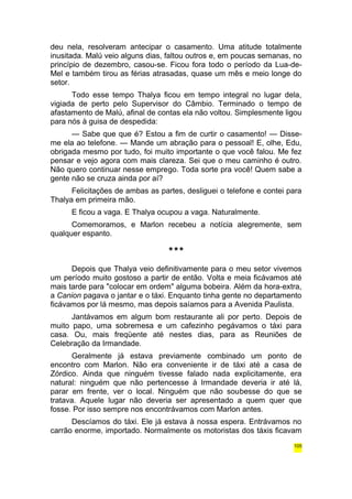 deu nela, resolveram antecipar o casamento. Uma atitude totalmente 
inusitada. Malú veio alguns dias, faltou outros e, em poucas semanas, no 
princípio de dezembro, casou-se. Ficou fora todo o período da Lua-de- 
Mel e também tirou as férias atrasadas, quase um mês e meio longe do 
setor. 
Todo esse tempo Thalya ficou em tempo integral no lugar dela, 
vigiada de perto pelo Supervisor do Câmbio. Terminado o tempo de 
afastamento de Malú, afinal de contas ela não voltou. Simplesmente ligou 
para nós à guisa de despedida: 
— Sabe que que é? Estou a fim de curtir o casamento! — Disse-me 
ela ao telefone. — Mande um abração para o pessoal! E, olhe, Edu, 
obrigada mesmo por tudo, foi muito importante o que você falou. Me fez 
pensar e vejo agora com mais clareza. Sei que o meu caminho é outro. 
Não quero continuar nesse emprego. Toda sorte pra você! Quem sabe a 
gente não se cruza ainda por aí? 
Felicitações de ambas as partes, desliguei o telefone e contei para 
Thalya em primeira mão. 
E ficou a vaga. E Thalya ocupou a vaga. Naturalmente. 
Comemoramos, e Marlon recebeu a notícia alegremente, sem 
qualquer espanto. 
*** 
Depois que Thalya veio definitivamente para o meu setor vivemos 
um período muito gostoso a partir de então. Volta e meia ficávamos até 
mais tarde para "colocar em ordem" alguma bobeira. Além da hora-extra, 
a Canion pagava o jantar e o táxi. Enquanto tinha gente no departamento 
ficávamos por lá mesmo, mas depois saíamos para a Avenida Paulista. 
Jantávamos em algum bom restaurante ali por perto. Depois de 
muito papo, uma sobremesa e um cafezinho pegávamos o táxi para 
casa. Ou, mais freqüente até nestes dias, para as Reuniões de 
Celebração da Irmandade. 
Geralmente já estava previamente combinado um ponto de 
encontro com Marlon. Não era conveniente ir de táxi até a casa de 
Zórdico. Ainda que ninguém tivesse falado nada explicitamente, era 
natural: ninguém que não pertencesse à Irmandade deveria ir até lá, 
parar em frente, ver o local. Ninguém que não soubesse do que se 
tratava. Aquele lugar não deveria ser apresentado a quem quer que 
fosse. Por isso sempre nos encontrávamos com Marlon antes. 
Descíamos do táxi. Ele já estava à nossa espera. Entrávamos no 
carrão enorme, importado. Normalmente os motoristas dos táxis ficavam 
105 
 