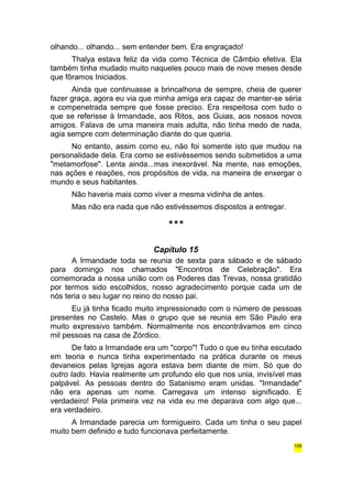 olhando... olhando... sem entender bem. Era engraçado! 
Thalya estava feliz da vida como Técnica de Câmbio efetiva. Ela 
também tinha mudado muito naqueles pouco mais de nove meses desde 
que fôramos Iniciados. 
Ainda que continuasse a brincalhona de sempre, cheia de querer 
fazer graça, agora eu via que minha amiga era capaz de manter-se séria 
e compenetrada sempre que fosse preciso. Era respeitosa com tudo o 
que se referisse à Irmandade, aos Ritos, aos Guias, aos nossos novos 
amigos. Falava de uma maneira mais adulta, não tinha medo de nada, 
agia sempre com determinação diante do que queria. 
No entanto, assim como eu, não foi somente isto que mudou na 
personalidade dela. Era como se estivéssemos sendo submetidos a uma 
"metamorfose". Lenta ainda...mas inexorável. Na mente, nas emoções, 
nas ações e reações, nos propósitos de vida, na maneira de enxergar o 
mundo e seus habitantes. 
Não haveria mais como viver a mesma vidinha de antes. 
Mas não era nada que não estivéssemos dispostos a entregar. 
*** 
Capítulo 15 
A Irmandade toda se reunia de sexta para sábado e de sábado 
para domingo nos chamados "Encontros de Celebração". Era 
comemorada a nossa união com os Poderes das Trevas, nossa gratidão 
por termos sido escolhidos, nosso agradecimento porque cada um de 
nós teria o seu lugar no reino do nosso pai. 
Eu já tinha ficado muito impressionado com o número de pessoas 
presentes no Castelo. Mas o grupo que se reunia em São Paulo era 
muito expressivo também. Normalmente nos encontrávamos em cinco 
mil pessoas na casa de Zórdico. 
De fato a Irmandade era um "corpo"! Tudo o que eu tinha escutado 
em teoria e nunca tinha experimentado na prática durante os meus 
devaneios pelas Igrejas agora estava bem diante de mim. Só que do 
outro lado. Havia realmente um profundo elo que nos unia, invisível mas 
palpável. As pessoas dentro do Satanismo eram unidas. "Irmandade" 
não era apenas um nome. Carregava um intenso significado. E 
verdadeiro! Pela primeira vez na vida eu me deparava com algo que... 
era verdadeiro. 
A Irmandade parecia um formigueiro. Cada um tinha o seu papel 
muito bem definido e tudo funcionava perfeitamente. 
106 
 