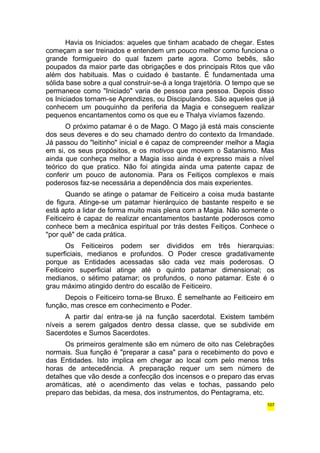Havia os Iniciados: aqueles que tinham acabado de chegar. Estes 
começam a ser treinados e entendem um pouco melhor como funciona o 
grande formigueiro do qual fazem parte agora. Como bebês, são 
poupados da maior parte das obrigações e dos principais Ritos que vão 
além dos habituais. Mas o cuidado é bastante. É fundamentada uma 
sólida base sobre a qual construir-se-á a longa trajetória. O tempo que se 
permanece como "Iniciado" varia de pessoa para pessoa. Depois disso 
os Iniciados tornam-se Aprendizes, ou Discipulandos. São aqueles que já 
conhecem um pouquinho da periferia da Magia e conseguem realizar 
pequenos encantamentos como os que eu e Thalya vivíamos fazendo. 
O próximo patamar é o de Mago. O Mago já está mais consciente 
dos seus deveres e do seu chamado dentro do contexto da Irmandade. 
Já passou do "leitinho" inicial e é capaz de compreender melhor a Magia 
em si, os seus propósitos, e os motivos que movem o Satanismo. Mas 
ainda que conheça melhor a Magia isso ainda é expresso mais a nível 
teórico do que pratico. Não foi atingida ainda uma patente capaz de 
conferir um pouco de autonomia. Para os Feitiços complexos e mais 
poderosos faz-se necessária a dependência dos mais experientes. 
Quando se atinge o patamar de Feiticeiro a coisa muda bastante 
de figura. Atinge-se um patamar hierárquico de bastante respeito e se 
está apto a lidar de forma muito mais plena com a Magia. Não somente o 
Feiticeiro é capaz de realizar encantamentos bastante poderosos como 
conhece bem a mecânica espiritual por trás destes Feitiços. Conhece o 
"por quê" de cada prática. 
Os Feiticeiros podem ser divididos em três hierarquias: 
superficiais, medianos e profundos. O Poder cresce gradativamente 
porque as Entidades acessadas são cada vez mais poderosas. O 
Feiticeiro superficial atinge até o quinto patamar dimensional; os 
medianos, o sétimo patamar; os profundos, o nono patamar. Este é o 
grau máximo atingido dentro do escalão de Feiticeiro. 
Depois o Feiticeiro torna-se Bruxo. É semelhante ao Feiticeiro em 
função, mas cresce em conhecimento e Poder. 
A partir daí entra-se já na função sacerdotal. Existem também 
níveis a serem galgados dentro dessa classe, que se subdivide em 
Sacerdotes e Sumos Sacerdotes. 
Os primeiros geralmente são em número de oito nas Celebrações 
normais. Sua função é "preparar a casa" para o recebimento do povo e 
das Entidades. Isto implica em chegar ao local com pelo menos três 
horas de antecedência. A preparação requer um sem número de 
detalhes que vão desde a confecção dos incensos e o preparo das ervas 
aromáticas, até o acendimento das velas e tochas, passando pelo 
preparo das bebidas, da mesa, dos instrumentos, do Pentagrama, etc. 
107 
 