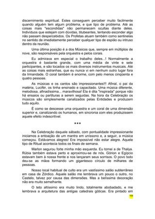 discernimento espiritual. Estes conseguem perceber muito facilmente 
quando alguém tem algum problema, e que tipo de problema. Até as 
coisas mais "escondidas" não permanecem ocultas diante deles. 
Indivíduos que estejam com dúvidas, titubeantes, tentando esconder algo 
não passam despercebidos. Os Profetas atuam também como sentinelas 
no sentido de imediatamente perceber qualquer tipo de espião ou intruso 
dentro da reunião. 
Uma última posição é a dos Músicos que, sempre em múltiplos de 
nove, são responsáveis pela orquestra e pelos corais. 
Eu admirava em especial o trabalho deles...! Normalmente a 
orquestra é bastante grande, com uma média de vinte e sete 
participantes, e são tocados os mais diversos instrumentos musicais. Até 
as coisas mais estranhas, que eu nunca vi em nenhum outro lugar fora 
da Irmandade. O coral também é enorme, com pelo menos cinqüenta e 
quatro pessoas. 
As músicas e os cantos são impressionantes!!! Afinal, o pai da 
matéria, Lucifér, os tinha ensinado e capacitado. Uma música diferente, 
melodiosa, afinadíssima... maravilhosa! Ela é dita "inspirada" porque não 
há ensaios ou partituras a serem seguidas. Na hora da Celebração os 
músicos são simplesmente canalizados pelas Entidades e produzem 
tudo aquilo. 
É como se descesse uma orquestra e um coral de uma dimensão 
superior e, canalizando os humanos, em sincronia com eles produzissem 
aquele efeito indescritível. 
*** 
Na Celebração daquele sábado, com pontualidade impressionante 
iniciamos a entoação de um mantra em uníssono e, a seguir, a música 
começou. Estávamos alegres! Era impossível não estar alegre. Aquele 
tipo de Ritual acontecia todos os finais de semana. 
Marlon segurou forte minha mão esquerda. Eu tomei a de Thalya. 
Rúbia também estava perto e aproximou-se de nós. Górion e Egípcio 
estavam bem à nossa frente e nos lançaram seus sorrisos. O povo todo 
deu-se as mãos formando um gigantesco círculo de milhares de 
pessoas. 
Nosso local habitual de culto era um vastíssimo salão subterrâneo 
em casa de Zórdico. Aquele salão me lembrava um pouco o outro, no 
Castelo, talvez por causa das dimensões. Mas a belíssima decoração 
não era muito semelhante. 
O teto altíssimo era muito lindo, totalmente abobadado, e me 
lembrava a arquitetura das antigas catedrais góticas. Era pintado em 
109 
 