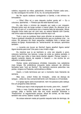 coletivo, erguendo as mãos, aplaudindo, chorando. Faziam cada cara... 
eu não conseguia me conter. E ria, ria, ria compulsivamente! 
No fim aquilo acabava contagiando a Camila, e ela entrava na 
brincadeira: 
— Olha! Olha só a cara daquela mulher gorda ali! — Eu a 
cutucava, apontando. — Parece que ela está fazendo cocô. 
Eu não tinha o mínimo de respeito por nada e por ninguém. 
Olhares tortos nem de longe surtiam o menor efeito. Eu devolvia um ar 
de “não tô nem aí” e continuava com a mesma falta de educação. Afinal, 
ninguém tinha nada que ver com isso, eu estava falando com Camila, 
não tinha culpa se escapava alguma coisinha aqui e ali. 
Tudo o que eu pudesse fazer para afrontar as pessoas eu fazia. 
Toda e qualquer situação de constrangimento que eu pudesse criar... eu 
criava. Só pensava em fazer pequenas maldades todo o tempo que 
estava na Igreja. Acostumado ao “senta-levanta” de sempre, aprontava 
também: 
— Levanta pra louvar ao Senhor! Agora ajoelha! Agora senta! 
Agora levanta para orar! Vire para o seu irmão e diga... 
Eu resolvia que ia ao banheiro e, uma vez erguido o povo, 
colocava tachinhas nos bancos. Longe de onde eu estava sentado, é 
claro! Acho que volta e meia devia acertar alguém. Pensar naquilo — 
alguém pulando depois de espetar o traseiro — me enchia de um 
estranho e sádico prazer! 
Outras vezes arremessava chicletes mascados nas cabeleiras 
mais longas. De preferência enquanto todos estavam de olhinhos 
fechados para “orar ao Senhor”. No banheiro escrevia palavrões nas 
portas, xingava os Pastores, achincalhava a Bíblia. 
Assim, o Culto terminava por ser o momento mais hilariante da 
semana. 
Mas isso... antes! Antes da Iniciação... antes da aliança de 
sangue... antes do meu comprometimento com Abraxas e a Irmandade. 
Ir à Igreja agora seria inconcebível, nem me passava pela cabeça. 
Era um programa reles demais. 
“Ainda que seja o mais engraçado do mundo, para mim... basta!!!” 
Volta e meia Camila também deixava de ir a Igreja para ficar 
comigo, aliás a família toda não era muito assídua! Somente o 
“Pastorzinho” ia regularmente porque, afinal de contas, se não fosse 
também não comia. Salário “suado” aquele!!! 
As coisas estavam neste pé quando naquela tarde de domingo, de 
11 
 