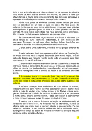 toda a sua extensão de azul claro e desenhos de nuvens. À primeira 
vista eram de fato apenas nuvens; no entanto, se detida a vista por 
algum tempo, a figura clara e impressionante dos demônios começava a 
aparecer no meio daquelas nuvens, e nas próprias nuvens. 
Havia nove pares de enormes colunas laterais unidas por arcos 
que se estendiam de um lado a outro do salão. Os nove pares de 
colunas, junto com os seus arcos, delimitavam como que nove galerias 
subseqüentes, a primeira perto do altar e a última próxima ao hall de 
entrada. O povo ficava acomodado nas nove galerias, sobre almofadas. 
Um corredor central percorria todas elas, da porta ao altar. 
As colunas de mármore negro estavam envolvidas a intervalos por 
anéis largos de ouro, ricamente trabalhados, e com inscrições em 
aramaico. Os arcos, de mármore claro, também tinham inscrições em 
aramaico e detalhes minuciosos primorosamente entalhados. 
O altar, sobre uma plataforma, ocupava toda a porção anterior do 
recinto. 
Aquele salão era destinado apenas às Cerimônias de Celebração, 
de modo que não havia a região escondida pelo manto negro. (Fiquei 
sabendo depois que naquele recinto existe todo um aparato para lidar 
com o corpo do sacrifício Ritual.) 
O altar tinha os mesmos elementos que eu já conhecia: a mesa de 
mármore negro, o candelabro de nove braços, o triângulo desenhado no 
chão. Na parede dos fundos do altar, vermelho-rubro sobre fundo negro, 
o imenso Pentagrama com o círculo ao redor e os símbolos em cada 
ponta. 
A iluminação ficava por conta de duas piras de fogo ao pé das 
escadas, mas bem menores do que a do Castelo. O resto da iluminação 
vinha das velas e lamparinas artificiais colocadas sobre suportes nas 
colunas. 
A música começou leve, melodiosa. O coro entrou de manso, 
indescritivelmente belo. Fechei os olhos saboreando aquilo, apertei mais 
ainda a mão de Marlon, meu melhor amigo, e de Thalya, minha alma-gêmea. 
Mais do que ouvindo, fui sentindo aquela música, e ela permeava 
a minha alma, entrava dentro de mim. Todos começaram a acompanhar 
o ritmo com um balançar suave do corpo, em total sincronia. 
À medida que a música fluía uma sensação de júbilo crescente foi 
invadindo todo o nosso ser. As melodias vão se alternando, o povo se 
alegra cada vez mais, riem e sorriem aberta e sinceramente. Fui-me 
deixando embalar, e de repente estávamos todos cantando juntos, 
balançando o corpo ao sabor da melodia e deixando a energia daquele 
ambiente entrar bem lá no fundo... 
110 
 