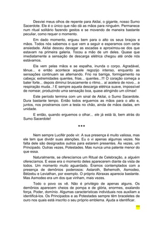Desviei meus olhos de repente para Akilai, o gigante, nosso Sumo 
Sacerdote. Ele é o único que não dá as mãos para ninguém. Permanece 
num ritual solitário fazendo gestos e se movendo de maneira bastante 
peculiar, como requer o momento. 
Em dado momento, ergueu bem para o alto os seus braços e 
mãos. Todos nós sabemos o que vem a seguir e esperamos com certa 
ansiedade. Akilai desceu devagar as escadas e aproximou-se dos que 
estavam na primeira galeria. Tocou a mão de um deles. Quase que 
imediatamente a sensação de descarga elétrica chegou até onde nós 
estávamos. 
Ela vem pelas mãos e se espalha, inunda o corpo. Agradável, 
tênue... e então acontece aquele regozijo intenso, enquanto as 
sensações continuam se alternando. Frio na barriga, formigamento na 
cabeça; extremidades quentes, frias... quentes...!!! O coração começa a 
bater forte... depois diminui bruscamente o ritmo... aí acelera de novo... a 
respiração muda...! E sempre aquela descarga elétrica suave, impossível 
de nomear, produzindo uma sensação boa, quase atingindo um clímax! 
Este período termina com um sinal de Akilai, o Sumo Sacerdote. 
Dura bastante tempo. Então todos erguemos as mãos para o alto e, 
juntos, nos prostramos com a testa no chão, ainda de mãos dadas, em 
unidade. 
E então, quando erguemos o olhar... ele já está lá, bem atrás do 
Sumo Sacerdote! 
*** 
Nem sempre Lucifér pode vir. A sua presença é muito valiosa, mas 
ele tem que dividir suas atenções. Eu o vi apenas algumas vezes. Na 
falta dele são designados outros para estarem presentes. Às vezes, um 
Principado. Outras vezes, Potestades. Mas nunca uma patente menor do 
que essa. 
Naturalmente, se oferecíamos um Ritual de Celebração, a alguém 
oferecíamos. E esse era o momento deles aparecerem diante da vista de 
todos. Um momento muito aguardado. Éramos contemplados com a 
presença de demônios poderosos: Astaroth, Behemoth, Asmodeo, 
Bélzebu e Leviathan, por exemplo. O próprio Abraxas aparecia bastante. 
Mas Asmodeo era um dos que vinham, mais vezes. 
Todo o povo os vê. Não é privilégio de apenas alguns. Os 
demônios aparecem cheios de pompa e de glória, enormes, exalando 
força, Poder, domínio. Algumas características individuais nos auxiliam a 
identificá-los. Os Principados e as Potestades sempre têm braceletes de 
ouro nos quais está inscrito o seu próprio emblema. Ajuda a identificar. 
111 
 