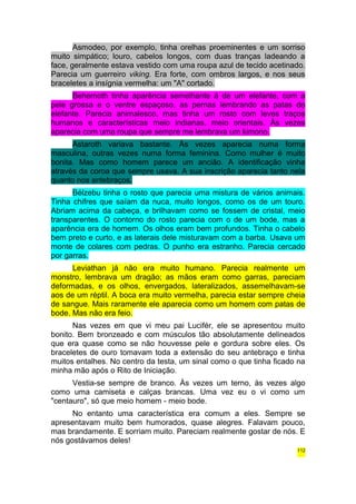 Asmodeo, por exemplo, tinha orelhas proeminentes e um sorriso 
muito simpático; louro, cabelos longos, com duas tranças ladeando a 
face, geralmente estava vestido com uma roupa azul de tecido acetinado. 
Parecia um guerreiro viking. Era forte, com ombros largos, e nos seus 
braceletes a insígnia vermelha: um "A" cortado. 
Behemoth tinha aparência semelhante à de um elefante, com a 
pele grossa e o ventre espaçoso, as pernas lembrando as patas do 
elefante. Parecia animalesco, mas tinha um rosto com leves traços 
humanos e características meio indianas, meio orientais. Às vezes 
aparecia com uma roupa que sempre me lembrava um kimono. 
Astaroth variava bastante. Às vezes aparecia numa forma 
masculina, outras vezes numa forma feminina. Como mulher é muito 
bonita. Mas como homem parece um ancião. A identificação vinha 
através da coroa que sempre usava. A sua inscrição aparecia tanto nela 
quanto nos antebraços. 
Bélzebu tinha o rosto que parecia uma mistura de vários animais. 
Tinha chifres que saíam da nuca, muito longos, como os de um touro. 
Abriam acima da cabeça, e brilhavam como se fossem de cristal, meio 
transparentes. O contorno do rosto parecia com o de um bode, mas a 
aparência era de homem. Os olhos eram bem profundos. Tinha o cabelo 
bem preto e curto, e as laterais dele misturavam com a barba. Usava um 
monte de colares com pedras. O punho era estranho. Parecia cercado 
por garras. 
Leviathan já não era muito humano. Parecia realmente um 
monstro, lembrava um dragão; as mãos eram como garras, pareciam 
deformadas, e os olhos, envergados, lateralizados, assemelhavam-se 
aos de um réptil. A boca era muito vermelha, parecia estar sempre cheia 
de sangue. Mais raramente ele aparecia como um homem com patas de 
bode. Mas não era feio. 
Nas vezes em que vi meu pai Lucifér, ele se apresentou muito 
bonito. Bem bronzeado e com músculos tão absolutamente delineados 
que era quase como se não houvesse pele e gordura sobre eles. Os 
braceletes de ouro tomavam toda a extensão do seu antebraço e tinha 
muitos entalhes. No centro da testa, um sinal como o que tinha ficado na 
minha mão após o Rito de Iniciação. 
Vestia-se sempre de branco. Às vezes um terno, às vezes algo 
como uma camiseta e calças brancas. Uma vez eu o vi como um 
"centauro", só que meio homem - meio bode. 
No entanto uma característica era comum a eles. Sempre se 
apresentavam muito bem humorados, quase alegres. Falavam pouco, 
mas brandamente. E sorriam muito. Pareciam realmente gostar de nós. E 
nós gostávamos deles! 
112 
 