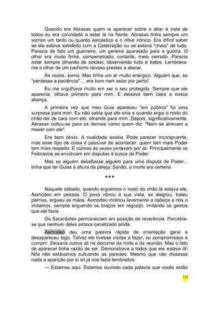 Quando era Abraxas quem ia aparecer sobre o altar à vista de 
todos eu era convidado a estar lá na frente. Abraxas tinha sempre um 
sorriso um tanto ou quanto sarcástico e o olhar irônico. Era difícil saber 
se ele estava satisfeito com a Celebração ou se estava "cheio" de tudo. 
Parecia de fato um guerreiro, um general aparatado para a guerra. O 
olhar era muito firme, compenetrado, cortante, meio cerrado. Parecia 
estar sempre olhando de soslaio, observando tudo e todos. Lembrava-me 
o olhar de um cachorro raivoso prestes a atacar. 
Às vezes, sorria. Mas tinha um ar muito enérgico. Alguém que, se 
"perdesse a paciência".....era bom nem estar por perto! 
Eu me orgulhava muito em ser o seu protegido. Sempre que ele 
aparecia, olhava primeiro para mim. E deixava bem clara a nossa 
aliança. 
A primeira vez que meu Guia apareceu "em público" foi uma 
surpresa para mim. Eu não sabia que ele viria e quando ergui o rosto do 
chão dei de cara com ele, olhando para mim. Depois, significativamente, 
Abraxas voltou-se para os demais como quem diz: "Nem se atrevam a 
mexer com ele". 
Era bem óbvio. A rivalidade existia. Pode parecer incongruente, 
mas esse tipo de coisa é passível de acontecer: quem tem mais Poder 
tem mais respeito. E ciúmes às vezes pintavam por ali. Principalmente os 
Feiticeiros se envolviam em disputas à busca de Poder. 
Mas se alguém desafiasse alguém para uma disputa de Poder... 
tinha que ter Guias à altura da peleja. Senão, a morte era certeira. 
*** 
Naquele sábado, quando erguemos o rosto do chão lá estava ele, 
Asmodeo em pessoa. O povo vibrou à sua vista, se alegrou, bateu 
palmas, ergueu as mãos. Asmodeo inclinou levemente a cabeça e nós o 
imitamos, sempre erguendo os braços em regozijo, imitando os gestos 
que ele fazia. 
Os Sacerdotes permaneciam em posição de reverência. Percebia-se 
que nenhum deles estava canalizado ainda. 
Asmodeo deu uma palavra rápida de orientação geral e 
desapareceu logo. Talvez ele tivesse visitas a fazer, ou compromissos a 
cumprir. Deixaria outros ali no decorrer da noite e da reunião. Mas o fato 
de aparecer tinha razão de ser. Demonstrava a todos que ele estava lá 
Nós não estávamos cultuando as paredes. Mesmo que não dissesse 
nada a aparição por si só já nos fazia lembrados: 
— Estamos aqui. Estamos ouvindo cada palavra que vocês estão 
113 
 