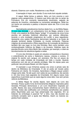 dizendo. Estamos com vocês. Recebemos o seu Ritual. 
A sensação é ímpar, sem dúvida. E era muito bom aquele contato. 
A seguir Akilai tomou a palavra. Abriu um livro enorme e com 
páginas como pergaminhos. O mesmo que tinha sido lido no jantar de 
Formatura. Era um momento basicamente doutrinário, seguido de 
palavras de incentivo, orientações ou comandos estratégicos. Akilai leu 
um trecho em aramaico e passou a discorrer sobre ele. Era o Livro dos 
Grimões. 
Normalmente estudávamos trechos deste livro, ou da Bíblia Negra. 
O Livro dos Grimões é um antiqüíssimo livro de Magia, anterior à era 
Cristã, uma espécie de Bíblia Negra "antiga". É composto de cinco livros 
escritos em períodos históricos diferentes, por autores diferentes, 
levando a uma revelação progressiva de Lucifér a seus seguidores. 
Apresenta uma cadeia hierárquica demoníaca reduzida e os locais de 
atuação territorial destas Entidades no mundo conhecido. Palavras 
mágicas de encantamento e Ritos específicos de invocação de demônios 
também têm seu lugar no livro dos Grimões. Bem como também uma 
contextualização histórica da Magia e da bruxaria. Histórias reais de 
grandes Bruxos como Abra Merlin são contadas, por exemplo, e citam-se 
acontecimentos de relevância ligados a estes. 
O Livro dos Grimões é usado em estudos comparativos e favorece 
o entendimento de como o Satanismo nasceu, cresceu e evoluiu. O 
original foi escrito com sangue, em aramaico. Ele fica um pouco de 
tempo em cada Unidade da Irmandade em todo o mundo. Quando 
estávamos com ele era um grande privilégio. Mas há cópias para uso 
particular nas principais Bases, em três línguas. 
O exemplar a que tínhamos acesso era único e jamais saía de 
dentro da Biblioteca da Irmandade. E ele só podia ser tocado pelos 
Feiticeiros em diante. Os Iniciados, Aprendizes e Magos sequer podem 
chegar perto dele. Há até quem nem saiba da sua existência, tão secreto 
é. Um dos livros mais sagrados da Irmandade. Em alguns casos mais 
específicos é permitido que se copie alguma coisa dele, mas sem jamais 
retirá-lo da Biblioteca. 
A Bíblia Negra foi escrita depois, bem depois do Livro dos 
Grimões. Possui quatro livros de Ensinamentos Mágicos inspirados pelos 
Grandes Príncipes demoníacos e um Livro Doutrinário inspirado por 
Lucifér. Muitos dos seus ensinamentos fazem referência ao Livro dos 
Grimões. Estes são codificados com símbolos semelhantes aos usados 
pelos Alquimistas para que haja preservação dos segredos. Em se 
tratando da simbologia é possível "ler" a letra, mas não elucidar seu 
conteúdo completo sem a ajuda dos Mestres. Assim os maiores se-gredos 
ficam selados. 
114 
 