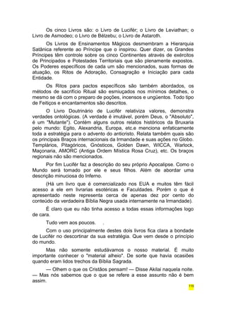 Os cinco Livros são: o Livro de Lucifér; o Livro de Leviathan; o 
Livro de Asmodeo; o Livro de Bélzebu; o Livro de Astaroth. 
Os Livros de Ensinamentos Mágicos desmembram a Hierarquia 
Satânica referente ao Príncipe que o inspirou. Quer dizer, os Grandes 
Príncipes têm controle sobre os cinco Continentes através de exércitos 
de Principados e Potestades Territoriais que são plenamente expostos. 
Os Poderes específicos de cada um são mencionados, suas formas de 
atuação, os Ritos de Adoração, Consagração e Iniciação para cada 
Entidade. 
Os Ritos para pactos específicos são também abordados, os 
métodos de sacrifício Ritual são esmiuçados nos mínimos detalhes, o 
mesmo se dá com o preparo de poções, incensos e ungüentos. Todo tipo 
de Feitiços e encantamentos são descritos. 
O Livro Doutrinário de Lucifér relativiza valores, demonstra 
verdades ontológicas. (A verdade é imutável, porém Deus, o "Absoluto", 
é um "Mutante"). Contém alguns outros relatos históricos da Bruxaria 
pelo mundo: Egito, Alexandria, Europa, etc.e menciona enfaticamente 
toda a estratégia para o advento do anticristo. Relata também quais são 
os principais Braços internacionais da Irmandade e suas ações no Globo. 
Templários, Pitagóricos, Gnósticos, Golden Dawn, WICCA, Warlock, 
Maçonaria, AMORC (Antiga Ordem Mística Rosa Cruz), etc. Os braços 
regionais não são mencionados. 
Por fim Lucifér faz a descrição do seu próprio Apocalipse. Como o 
Mundo será tomado por ele e seus filhos. Além de abordar uma 
descrição minuciosa do Inferno. 
(Há um livro que é comercializado nos EUA e muitos têm fácil 
acesso a ele em livrarias esotéricas e Faculdades. Porém o que é 
apresentado neste representa cerca de apenas dez por cento do 
conteúdo da verdadeira Bíblia Negra usada internamente na Irmandade). 
É claro que eu não tinha acesso a todas essas informações logo 
de cara. 
Tudo vem aos poucos. . 
Com o uso principalmente destes dois livros fica clara a bondade 
de Lucifér no descortinar da sua estratégia. Que vem desde o princípio 
do mundo. 
Mas não somente estudávamos o nosso material. É muito 
importante conhecer o "material alheio". De sorte que havia ocasiões 
quando eram lidos trechos da Bíblia Sagrada. 
— Olhem o que os Cristãos pensam! — Disse Akilai naquela noite. 
— Mas nós sabemos que o que se refere a esse assunto não é bem 
assim. 
115 
 