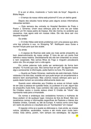 E ia por aí afora, mostrando o "outro lado da força". Segundo a 
Bíblia Negra. 
— O tempo da nossa vitória está próximo!!! E era um delírio geral. 
Depois dos estudos havia tempo para alguns avisos informativos 
relevantes também. 
— Esta semana deu entrada no Hospital Bandeira de Prata o 
Pastor J. Gimenez. Unam seus esforços para de uma vez por todas 
colocar um fim nessa pedra de tropeço. Ele não morreu no acidente que 
causamos, mas agora está em nossas mãos. Ele não deve sair vivo 
daquele hospital! 
Ou então: 
— O irmão Hálax está tendo problemas com uma pessoa que abriu 
uma loja próxima à sua, no Shopping "M". Notifiquem seus Guias e 
reunam forças para que isso acabe. 
Ou ainda: 
— A esposa de Rosmùe está cada vez mais sendo empecilho ao 
bom desenvolvimento de nosso amigo. É hora de por um ponto final 
definitivo nessa história. Decididamente ela não tem entendido os avisos 
e nem cooperado. Nós somos filhos do Fogo e ninguém prevalecerá 
sobre nós. Ela vai pagar com a vida agora. 
Em outras palavras tudo podia ser sentenciado de forma bem 
simples: "O mundo que caia. Nós vamos ficar em pé!". Se alguém tivesse 
algo a acrescentar à informação, podia fazê-lo na hora. Por exemplo: 
— Quanto ao Pastor Gimenez, realmente ele está internado. Estive 
visitando-o há dois dias, ocasião em que pude lançar um encantamento e 
deixá-lo bem acompanhado. Mas unamos nossos esforços para que a 
queda deste homem se concretize efetivamente desta vez. 
Quando eram referentes aos Cristãos os avisos só tinham razão 
de ser caso a pessoa em questão fosse, ou pudesse vir a ser, algum tipo 
de empecilho muito forte. Caso contrário não valia a pena perder tempo. 
De Cristãos vazios o mundo estava cheio! E Cristão de "rótulo" não 
representa nada para a Irmandade. 
Os nomes e endereços dos verdadeiros homens e mulheres de 
Deus podiam vir de qualquer lugar, inclusive de fora do Brasil. Não raro 
recebíamos nomes e informações específicas de Pastores e líderes dos 
Estados Unidos, Canadá, ou até da Europa. A notícia corria como fogo 
em rastro de pólvora e o resultado era um "bombardeio" em massa! 
O regozijo vinha se a queda se efetivasse e, mais ainda, se virasse 
notícia. Adultérios, escândalos, roubos e até morte eram muito bem-vindos. 
Esta última, porém, nem sempre era estratégica. Se alguém 
116 
 