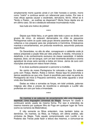 simplesmente morre quando ainda é um líder honesto e correto, morre 
como "mártir" e continua sendo um referencial para muitos. Por isso é 
mais eficaz apenas causar o escândalo, derrubá-lo, feri-lo. Afinal se é 
"ferido o Pastor... as ovelhas se dispersam"! Morte física rápida era só 
em último caso. Só se o obstáculo estivesse incomodando muito. 
Isso tudo era motivo de júbilos! 
*** 
Depois que Akilai falou, a um gesto dele todo o povo se dividiu em 
grupos de cinco. Já estavam demarcados no chão os pequenos 
Pentagramas sobre os quais cada grupo deveria assentar-se. Nós todos 
voltamos a nos preparar para dar andamento à Cerimônia. Entoávamos 
mantras e encantamentos, em profunda reverência, assumindo posturas 
específicas. 
Os Sacerdotes, no alto do altar, consagravam o caldeirão onde já 
estava preparada a poção feita por eles próprios. A receita, minuciosa e 
detalhista, é de conhecimento exclusivo da classe sacerdotal. A bebida 
espessa, doce, cor de sangue, com um teor levemente alcoólico e aroma 
agradável de ervas seria servida a todos em breve. Jarros de ouro com 
inscrições aramaicas em relevo foram cheios. 
E os doze auxiliares passaram a percorrer a multidão. 
No centro de nosso Pentagrama foi colocada a taça. Eu estava 
junto com Thalya, Marlon, Rúbia e Górion. Nossa taça foi preenchida e 
demos seqüência ao que viria. Quem é escolhido para estar na ponta do 
Pentagrama dá inicio à Pequena cerimônia, mas antes aguarda o sinal 
vindo dos Sacerdotes. 
Dadas as mãos e somadas as forças, em total unidade, palavras 
mágicas são ditas e preces de reverência e adoração a Lucifér são 
proferidas em coro por toda a Irmandade. 
*** 
Os mantras e as palavras de encantamento são uma linguagem 
espiritual. Uma linguagem Universal da Magia. Sempre foi usada e 
continuará sendo usada da mesma forma. Por isso é entendida da 
mesma maneira por qualquer filho do Fogo em qualquer lugar da Terra 
(como os números da Matemática). 
E não somente os filhos entendem, mas também todos os 
demônios. Os mantras, os Ritos, os Feitiços, em última análise, são 
símbolos da Magia. Todo aquele compromissado com Lucifér e os 
Poderes das Trevas pode fazer a leitura dos mesmos, e comunicar-se 
117 
 