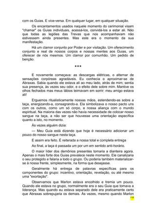 com os Guias. E vice-versa. Em qualquer lugar, em qualquer situação. 
Os encantamentos usados naquele momento do cerimonial visam 
"chamar" os Guias individuais, acessá-los, convidá-los a estar ali. Não 
que todas as legiões das Trevas que nos acompanhavam não 
estivessem ainda presentes. Mas este era o momento da sua 
manifestação. 
Há um clamor conjunto por Poder e por visitação. Um oferecimento 
conjunto e real de nossos corpos e nossas mentes aos Guias, um 
oferecer de nós mesmos. Um clamor por comunhão. Um pedido de 
benção. 
*** 
E novamente começava: as descargas elétricas, o alternar de 
sensações corpóreas agradáveis. Eu conhecia o aproximar-se de 
Abraxas. Sabia quando ele estava ali ao meu lado, atrás de mim; sentia 
sua presença, às vezes seu odor, e o efeito dele sobre mim. Mantive os 
olhos fechados mas meus lábios teimavam em sorrir: meu amigo estava 
ali! 
Erguemos ritualisticamente nossas mãos, estendendo-as sobre a 
taça, energizando-a, consagrando-a. Ela simbolizava o nosso pacto uns 
com os outros, como um só corpo, e nossa aliança com o mundo 
espiritual. Na maioria das vezes não havia necessidade de colocar nosso 
sangue na taça, a não ser que houvesse uma orientação específica 
quanto a isto, no momento. 
Às vezes alguém dizia: 
— Meu Guia está dizendo que hoje é necessário adicionar um 
pouco do nosso sangue nesta taça. 
E assim era feito. É reiterada a nossa total e completa entrega 
Ao final, a taça é passada um por um em sentido anti-horário. 
O maior líder dos demônios presentes tomaria a dianteira agora. 
Apenas o mais forte dos Guias prevalece neste momento. Ele canalizaria 
o seu protegido e falaria a todo o grupo. Ou poderia também materializar-se 
à nossa frente, simplesmente, na forma que desejasse. 
Geralmente há entrega de palavras específicas para os 
componentes do grupo: incentivo, orientação, revelação, ou até mesmo 
uma "exortação". 
Observamos que Marlon estava encolhido e tremia um pouco. 
Quando ele estava no grupo, normalmente era o seu Guia que tomava a 
liderança. Mas quando eu estava separado dele era praticamente certo 
que Abraxas sobrepujaria os demais. Às vezes, mesmo quando Marlon 
118 
 