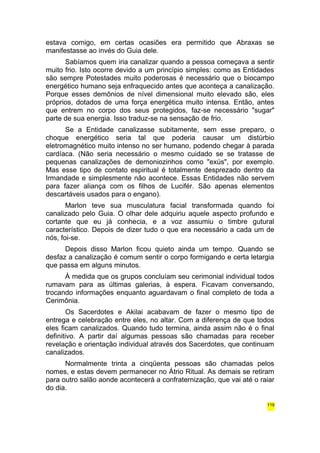 estava comigo, em certas ocasiões era permitido que Abraxas se 
manifestasse ao invés do Guia dele. 
Sabíamos quem iria canalizar quando a pessoa começava a sentir 
muito frio. Isto ocorre devido a um princípio simples: como as Entidades 
são sempre Potestades muito poderosas é necessário que o biocampo 
energético humano seja enfraquecido antes que aconteça a canalização. 
Porque esses demônios de nível dimensional muito elevado são, eles 
próprios, dotados de uma força energética muito intensa. Então, antes 
que entrem no corpo dos seus protegidos, faz-se necessário "sugar" 
parte de sua energia. Isso traduz-se na sensação de frio. 
Se a Entidade canalizasse subitamente, sem esse preparo, o 
choque energético seria tal que poderia causar um distúrbio 
eletromagnético muito intenso no ser humano, podendo chegar à parada 
cardíaca. (Não seria necessário o mesmo cuidado se se tratasse de 
pequenas canalizações de demoniozinhos como "exús", por exemplo. 
Mas esse tipo de contato espiritual é totalmente desprezado dentro da 
Irmandade e simplesmente não acontece. Essas Entidades não servem 
para fazer aliança com os filhos de Lucifér. São apenas elementos 
descartáveis usados para o engano). 
Marlon teve sua musculatura facial transformada quando foi 
canalizado pelo Guia. O olhar dele adquiriu aquele aspecto profundo e 
cortante que eu já conhecia, e a voz assumiu o timbre gutural 
característico. Depois de dizer tudo o que era necessário a cada um de 
nós, foi-se. 
Depois disso Marlon ficou quieto ainda um tempo. Quando se 
desfaz a canalização é comum sentir o corpo formigando e certa letargia 
que passa em alguns minutos. 
À medida que os grupos concluíam seu cerimonial individual todos 
rumavam para as últimas galerias, à espera. Ficavam conversando, 
trocando informações enquanto aguardavam o final completo de toda a 
Cerimônia. 
Os Sacerdotes e Akilai acabavam de fazer o mesmo tipo de 
entrega e celebração entre eles, no altar. Com a diferença de que todos 
eles ficam canalizados. Quando tudo termina, ainda assim não é o final 
definitivo. A partir daí algumas pessoas são chamadas para receber 
revelação e orientação individual através dos Sacerdotes, que continuam 
canalizados. 
Normalmente trinta a cinqüenta pessoas são chamadas pelos 
nomes, e estas devem permanecer no Átrio Ritual. As demais se retiram 
para outro salão aonde acontecerá a confraternização, que vai até o raiar 
do dia. 
119 
 