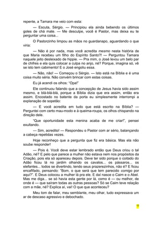 repente, a Tamara me veio com esta: 
— Escuta, Sérgio. — Principiou ela ainda bebendo os últimos 
goles de chá mate. — Me desculpe, você é Pastor, mas deixa eu te 
perguntar uma coisa... 
O Pastorzinho limpou as mãos no guardanapo, aguardando o que 
viria: 
— Não é por nada, mas você acredita mesmo nesta história de 
que Maria recebeu um filho do Espírito Santo?! — Perguntou Tamara 
naquele jeito desleixado de hippie. — Pra mim, o José levou um belo par 
de chifres e ela quis colocar a culpa no anjo, né? Porque, imagina só, vê 
se isto tem cabimento! E o José engoliu essa. 
— Não, não! — Começou o Sérgio. — Isto está na Bíblia e é uma 
coisa muito séria. Não convém brincar com estas coisas. 
Eu já acendi os olhos: “Opa!” 
Ele continuou falando que a concepção de Jesus havia sido assim 
mesmo, e blá-blá-blá, porque a Bíblia dizia que era assim, então era 
assim. Encostado no batente da porta eu simplesmente interrompi a 
explanação de sopetão: 
— E você acredita em tudo que está escrito na Bíblia? — 
Perguntei com certo mau-modo e à queima-roupa, os olhos chispando na 
direção dele. 
“Que oportunidade esta menina acaba de me criar!”, pensei 
exultando. 
— Sim, acredito! — Respondeu o Pastor com ar sério, balançando 
a cabeça repetidas vezes. 
Hoje reconheço que a pergunta que fiz era básica. Mas ela não 
soube responder! 
— Pois é. Você deve estar lembrado então que Deus criou o tal 
Adão, né? E pelo que parece a mulher não estava nem nos propósitos da 
Criação, pois ela só apareceu depois. Deve ter sido porque o coitado do 
Adão ficou lá no jardim olhando os cavalos... os pássaros... os 
elefantes... todos se divertindo, tendo seus prazerezinhos, não é? E ficou 
encafifado, pensando: “Bom, o que será que tem parecido comigo por 
aqui?”. E Deus colocou a mulher lá pra ele. E daí nasce o Caim e o Abel. 
Mas me diga... se só havia esta gente por lá, como é — ou melhor, de 
onde é — que saíram todas as outras pessoas? Só se Caim teve relação 
com a mãe, né? Explica aí, vai! O que que aconteceu? 
Meu tom de falar, meu semblante, meu olhar, tudo expressava um 
ar de descaso agressivo e debochado. 
12 
 