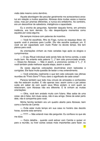 visão dele mesmo como demônio. 
Aquela abordagem tão peculiar geralmente me acrescentava anos-luz 
em relação a muitos aspectos. Abraxas dizia muitas vezes a mesma 
coisa, mas por prismas diferentes, e nunca era enfadonho. Ao contrário, 
era um descortinar de sabedoria, inteligência e capacidade. 
Eu o enchia de perguntas. Aprender daquela forma, em primeira 
instância, era bom demais. Eu não desperdiçaria momentos como 
aqueles por coisa alguma. 
Ele sempre iniciava com palavras de incentivo. 
— Você foi escolhido, filho do Fogo, nunca se esqueça disso: do 
quanto você é precioso para Lucifér. Ele não escolhe qualquer um. E 
você vai ser capacitado com muito Poder no devido tempo. Ele tem 
planos para você. 
As orientações vinham as mais variadas logo após os elogios e 
cumprimentos: 
— O seu Ritual individual está sendo feito de forma correta, e está 
muito bom. No entanto esta palavra "(...)" tem sido pronunciada errada. 
— Disse-me Abraxas. — Não é assim, a pronúncia correta é "(...)". E 
você também pode melhorar aquela etapa, assim e assim. 
Às vezes algumas colocações doutrinárias eram balizadas e 
corrigidas. Ele fazia muita questão de testar o meu entendimento. 
— Você entendeu realmente o que tem sido colocado nas últimas 
reuniões do "Fire's Sons"? Ficou claro o significado de cada coisa? 
Parecia também que todo meu círculo de amizades e conhecidos 
não lhe estavam ocultos. E não apenas isso: assim como o pai zeloso 
cuida em saber de com quem seus filhos andam, e com quem se 
relacionam, com Abraxas não era diferente. E lá vinham as muitas 
orientações: 
— Olha, você tem andado muito com fulano. Mas saiba de uma 
coisa: ele é falso, tem duas caras, não é seu amigo. Deixe de estar perto 
dele, não é companhia para você. 
Minha família também era um quadro aberto para Abraxas; bem 
como a família de Camila: 
— Evite estar muito tempo em sua casa no horário das dezoito 
horas, durante esta semana. 
— ???? — Não entendi mas não perguntei. Eu confiava no que ele 
me dizia. 
— Outro detalhe... quando você estiver com Camila e quiser vir 
para a reunião, ou tiver outras coisas mais importantes para fazer, ou 
121 
 