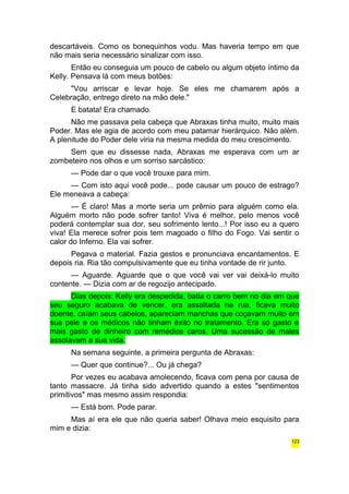 descartáveis. Como os bonequinhos vodu. Mas haveria tempo em que 
não mais seria necessário sinalizar com isso. 
Então eu conseguia um pouco de cabelo ou algum objeto íntimo da 
Kelly. Pensava lá com meus botões: 
"Vou arriscar e levar hoje. Se eles me chamarem após a 
Celebração, entrego direto na mão dele." 
E batata! Era chamado. 
Não me passava pela cabeça que Abraxas tinha muito, muito mais 
Poder. Mas ele agia de acordo com meu patamar hierárquico. Não além. 
A plenitude do Poder dele viria na mesma medida do meu crescimento. 
Sem que eu dissesse nada, Abraxas me esperava com um ar 
zombeteiro nos olhos e um sorriso sarcástico: 
— Pode dar o que você trouxe para mim. 
— Com isto aqui você pode... pode causar um pouco de estrago? 
Ele meneava a cabeça: 
— É claro! Mas a morte seria um prêmio para alguém como ela. 
Alguém morto não pode sofrer tanto! Viva é melhor, pelo menos você 
poderá contemplar sua dor, seu sofrimento lento...! Por isso eu a quero 
viva! Ela merece sofrer pois tem magoado o filho do Fogo. Vai sentir o 
calor do Inferno. Ela vai sofrer. 
Pegava o material. Fazia gestos e pronunciava encantamentos. E 
depois ria. Ria tão compulsivamente que eu tinha vontade de rir junto. 
— Aguarde. Aguarde que o que você vai ver vai deixá-lo muito 
contente. — Dizia com ar de regozijo antecipado. 
Dias depois: Kelly era despedida, batia o carro bem no dia em que 
seu seguro acabava de vencer, era assaltada na rua, ficava muito 
doente, caíam seus cabelos, apareciam manchas que coçavam muito em 
sua pele e os médicos não tinham êxito no tratamento. Era só gasto e 
mais gasto de dinheiro com remédios caros. Uma sucessão de males 
assolavam a sua vida. 
Na semana seguinte, a primeira pergunta de Abraxas: 
— Quer que continue?... Ou já chega? 
Por vezes eu acabava amolecendo, ficava com pena por causa de 
tanto massacre. Já tinha sido advertido quando a estes "sentimentos 
primitivos" mas mesmo assim respondia: 
— Está bom. Pode parar. 
Mas aí era ele que não queria saber! Olhava meio esquisito para 
mim e dizia: 
123 
 