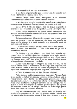 — Vou torturá-la só por mais uma semana. 
E não havia argumentação que o demovesse. Eu assistia com 
meus próprios olhos o desespero da Kelly. 
Embora Thalya fosse minha alma-gêmea e eu estivesse 
"compromissado" com Camila, Abraxas, sempre reiterava: 
— Você pode ter a mulher que desejar, sabia? Se você vir alguma 
a quem queira, basta pedir. Quer aprender a maneira certa de pedir? 
Eu não tinha lá intenção daquilo, mas me dispus a aprender a 
sinalização específica: não queria desapontá-lo. Aquilo era um presente! 
Muitos Feitiços específicos eu aprendi assim, diretamente com 
Abraxas, na medida em que ele me considerava apto para adquirir e lidar 
com aqueles ensinamentos. 
Certas ocasiões eram diferentes. Eu chegava bem — pelo menos 
assim eu pensava — mas ele colocava a mão sobre meu coração, ou 
sobre minha cabeça, e o rosto assumia uma expressão como se 
estivesse sentindo algo: 
— Ia entrar uma infecção em seu corpo, você ia ficar doente. — 
Sorria e falava com brandura. — Mas, tudo bem! Eu já tirei a 
enfermidade de você... 
Eu devolvia o sorriso aliviado, meu rosto demonstrando meu 
quase... amor por ele! Eles não tinham o Poder de retirar males que não 
tivessem sido causados por eles mesmos. Será que algum Bruxo estaria 
me fazendo algum mal?! Mas o fato é que eu nunca tinha tido sequer 
gripe desde que entrara para a Irmandade. 
Outras vezes, tão logo eu chegava, ou antes de ir-me, ele me 
tocava e fazia sinais na minha testa. Ou me ungia com ungüento para 
lacrar os meus Portais. A intenção era sempre de proteção. Eu aceitava 
aquilo com submissão e me poupava de perguntas. Confiava nele. 
— Estou protegendo essa sua área. Ela está vulnerável. 
Todos os meus problemas pessoais eu levava para Abraxas. Tudo 
o que eu não podia falar em casa ou com meus amigos, tudo de tudo: o 
relacionamento com Camila, as dificuldades profissionais, minhas 
dúvidas doutrinárias, meus sentimentos, o Kung Fu. Não que Marlon não 
fosse amigo o suficiente! Muito pelo contrário, ele era o amigo mais fiel 
que eu já tivera, mais disposto e presente que meu próprio pai. Apenas 
era diferente. Marlon era um amigo... Abraxas era outro amigo, porém 
muito mais sábio. E eu dispunha de ambos. 
Uma vez Abraxas deu-me uma corrente. Nem sei de onde saiu 
aquilo, o Sacerdote estava com suas mãos vazias quando cheguei. Mas 
de repente ela simplesmente estava lá. Era linda, de ouro, grossa e 
124 
 