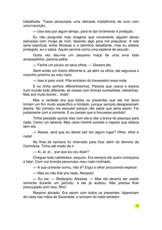 trabalhada. Trazia pendurada uma delicada medalhinha de ouro com 
uma inscrição. 
— Usa isso por algum tempo, para te dar livramento e proteção. 
Eu não perguntei mas imaginei que novamente alguém talvez 
estivesse com inveja de mim, fazendo algo para me prejudicar. A luta 
seria espiritual, entre Abraxas e o demônio desafiante, mas eu estaria 
protegido, eu o sabia. Aquilo serviria como uma espécie de escudo. 
Outra vez deu-me um pequeno maço de uma erva toda 
amassadinha, parecia palha. 
— Feche um pouco os seus olhos. — Dissera ele. 
Senti então um cheiro diferente e, ao abrir os olhos, ele segurava o 
macinho próximo ao meu nariz. 
— Isso é para você. Põe embaixo do travesseiro essa noite. 
E eu tinha sonhos diferentíssimos. Parecia que voava e estava 
num mundo todo diferente, as coisas com formas surrealistas, estranhas. 
Mas era muito bonito... lindo! 
Mas a verdade era que todos os presentes que ele me dava 
tinham um fim muito específico e limitado, porque sempre desapareciam 
depois. No começo me assustei porque não sabia que seria assim. Foi 
justamente com a corrente. E eu pensei que a houvesse perdido! 
Tinha passado quinze dias com ela e não a tirava do pescoço para 
nada. Como um talismã. Mas certa manhã acordei e reparei que estava 
sem ela. 
— Nossa, será que eu deixei cair em algum lugar? Olhei, olhei e 
nada! 
No final da semana fui chamado para ficar além do término da 
Cerimônia. Tinha até medo de ir. 
— Ai, ai, ai... que que eu vou dizer? 
Cheguei todo cabisbaixo, esquivo. Era sempre ele quem começava 
a falar. Com voz branda perscrutou meu rosto inclinado. 
— A sua corrente sumiu, não é? Ergui o olhar procurando explicar: 
— Mas eu não tirei pra nada, Abraxas! 
— Eu sei. — Redargüiu Abraxas. — Mas ela deveria ser usada 
somente durante um período, e ele já acabou. Não precisa ficar 
preocupado com isso, filho! 
Respirei aliviado. Era assim com todos os presentes. Apareciam 
do nada nas mãos do Sacerdote, e sumiam do nada também. 
125 
 