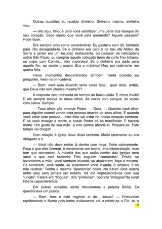 Outras ocasiões eu recebia dinheiro. Dinheiro mesmo, dinheiro 
vivo. 
— Isto aqui, filho, é para você satisfazer uma parte dos desejos do 
seu coração. Sabe aquilo que você está querendo? Aquele passeio? 
Pode fazer. 
Era sempre uma soma considerável. Eu gastava sem dó, também 
para não desagradá-lo. Se o dinheiro era para ir de táxi até Aldeia da 
Serra e jantar em um luxuoso restaurante, ou passear de helicóptero 
sobre São Paulo, ou comprar aquele cobiçado terno de corte fino italiano, 
ou viajar com Camila... não importava! Se o dinheiro era dado para 
aquele fim, eu assim o usava. Era o máximo! Meu pai realmente me 
queria feliz. 
Havia momentos descontraídos também. Certa ocasião eu 
perguntei, meio na brincadeira: 
— Bom, você está dizendo tanta coisa hoje... quer dizer, então, 
que Deus não tem chance mesmo?!? 
A resposta veio recheada de termos de baixo-calão. E rimos muito! 
E ele sempre tocava os meus olhos. Às vezes com sangue, às vezes 
com saliva. Sempre. 
— Teus olhos vão emanar Poder. — Dizia. — Quando você olhar 
para alguém estarei vendo esta pessoa através de seus olhos. E quando 
você odiar esta pessoa... este ódio vai estar no nosso coração também. 
E se você desejar a morte, o nosso Poder irá se manifestar. E haverá 
morte. Um gesto de sua mão...e nós vamos atendê-lo. Prepare-se. Este 
tempo vai chegar! 
Com relação à Igreja dava dicas também. Muito raramente eu era 
obrigado a ir. 
— Você não deve entrar lá dentro com raiva. Entre calmamente. 
Faça o que eles fizerem, é meramente um teatro, uma interpretação, mas 
tem que convencer. A maioria dos que estão dentro das Igrejas nem 
sabe o que está fazendo! Eles seguem "comandos". Então, se 
levantarem a mão, você também levanta; se abaixarem, faça o mesmo. 
Se sentarem, você senta, se levantarem você levanta; é simples, é só 
não destoar. Tenha a mesma "aparência" deles. No futuro você estará 
entre eles sem jamais ser notado. Irá até impressioná-los com sua 
"unção". Falará em "línguas", dirá "profecias", operará "milagres"de cura! 
Nós te capacitaremos. 
Em outras ocasiões ainda discutíamos a própria Bíblia. Eu 
questionava um pouco. 
— Bem, mas e este negócio aí de... Jesus? — Pronunciei 
rapidamente o Nome pois todos evitávamos até o referir-se a Ele, tal o 
126 
 