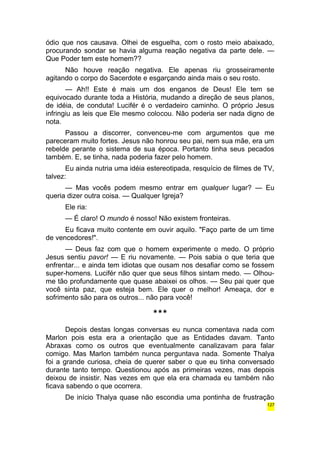 ódio que nos causava. Olhei de esguelha, com o rosto meio abaixado, 
procurando sondar se havia alguma reação negativa da parte dele. — 
Que Poder tem este homem?? 
Não houve reação negativa. Ele apenas riu grosseiramente 
agitando o corpo do Sacerdote e esgarçando ainda mais o seu rosto. 
— Ah!! Este é mais um dos enganos de Deus! Ele tem se 
equivocado durante toda a História, mudando a direção de seus planos, 
de idéia, de conduta! Lucifér é o verdadeiro caminho. O próprio Jesus 
infringiu as leis que Ele mesmo colocou. Não poderia ser nada digno de 
nota. 
Passou a discorrer, convenceu-me com argumentos que me 
pareceram muito fortes. Jesus não honrou seu pai, nem sua mãe, era um 
rebelde perante o sistema de sua época. Portanto tinha seus pecados 
também. E, se tinha, nada poderia fazer pelo homem. 
Eu ainda nutria uma idéia estereotipada, resquício de filmes de TV, 
talvez: 
— Mas vocês podem mesmo entrar em qualquer lugar? — Eu 
queria dizer outra coisa. — Qualquer Igreja? 
Ele ria: 
— É claro! O mundo é nosso! Não existem fronteiras. 
Eu ficava muito contente em ouvir aquilo. "Faço parte de um time 
de vencedores!". 
— Deus faz com que o homem experimente o medo. O próprio 
Jesus sentiu pavor! — E riu novamente. — Pois sabia o que teria que 
enfrentar... e ainda tem idiotas que ousam nos desafiar como se fossem 
super-homens. Lucifér não quer que seus filhos sintam medo. — Olhou-me 
tão profundamente que quase abaixei os olhos. — Seu pai quer que 
você sinta paz, que esteja bem. Ele quer o melhor! Ameaça, dor e 
sofrimento são para os outros... não para você! 
*** 
Depois destas longas conversas eu nunca comentava nada com 
Marlon pois esta era a orientação que as Entidades davam. Tanto 
Abraxas como os outros que eventualmente canalizavam para falar 
comigo. Mas Marlon também nunca perguntava nada. Somente Thalya 
foi a grande curiosa, cheia de querer saber o que eu tinha conversado 
durante tanto tempo. Questionou após as primeiras vezes, mas depois 
deixou de insistir. Nas vezes em que ela era chamada eu também não 
ficava sabendo o que ocorrera. 
De início Thalya quase não escondia uma pontinha de frustração 
127 
 