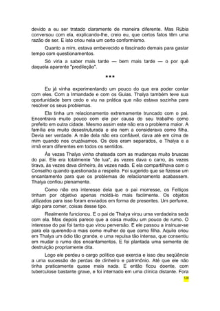 devido a eu ser tratado claramente de maneira diferente. Mas Rúbia 
conversou com ela, explicando-lhe, creio eu, que certos fatos têm uma 
razão de ser. E isto criou nela um certo conformismo. 
Quanto a mim, estava embevecido e fascinado demais para gastar 
tempo com questionamentos. 
Só viria a saber mais tarde — bem mais tarde — o por quê 
daquela aparente "predileção". 
*** 
Eu já vinha experimentando um pouco do que era poder contar 
com eles. Com a Irmandade e com os Guias. Thalya também teve sua 
oportunidade bem cedo e viu na prática que não estava sozinha para 
resolver os seus problemas. 
Ela tinha um relacionamento extremamente truncado com o pai. 
Encontrava muito pouco com ele por causa do seu trabalho como 
prefeito em outra cidade. Mesmo assim este não era o problema maior. A 
família era muito desestruturada e ele nem a considerava como filha. 
Devia ser verdade. A mãe dela não era confiável, dava até em cima de 
mim quando nos cruzávamos. Os dois eram separados, e Thalya e a 
irmã eram diferentes em todos os sentidos. 
Às vezes Thalya vinha chateada com as mudanças muito bruscas 
do pai. Ele era totalmente "de lua", às vezes dava o carro, às vezes 
tirava, às vezes dava dinheiro, às vezes nada. E ela compartilhava com o 
Conselho quando questionada a respeito. Foi sugerido que se fizesse um 
encantamento para que os problemas de relacionamento acabassem. 
Thalya confiou plenamente. 
Como não era interesse dela que o pai morresse, os Feitiços 
tinham por objetivo apenas moldá-lo mais facilmente. Os objetos 
utilizados para isso foram enviados em forma de presentes. Um perfume, 
algo para comer, coisas desse tipo. 
Realmente funcionou. E o pai de Thalya virou uma verdadeira seda 
com ela. Mas depois parece que a coisa mudou um pouco de rumo. O 
interesse do pai foi tanto que virou perversão. E ele passou a insinuar-se 
para ela querendo-a mais como mulher do que como filha. Aquilo criou 
em Thalya um ódio tão grande, e uma repulsa tão intensa, que consentiu 
em mudar o rumo dos encantamentos. E foi plantada uma semente de 
destruição propriamente dita. 
Logo ele perdeu o cargo político que exercia e isso deu seqüência 
a uma sucessão de perdas de dinheiro e patrimônio. Até que ele não 
tinha praticamente quase mais nada. E então ficou doente, com 
tuberculose bastante grave, e foi internado em uma clínica distante. Fora 
128 
 