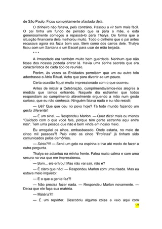 de São Paulo. Ficou completamente afastado dela. 
O dinheiro não faltava, pelo contrário. Passou a vir bem mais fácil. 
O pai tinha um fundo de pensão que ia para a mãe, e esta 
generosamente começou a repassá-lo para Thalya. De forma que a 
situação financeira dela melhorou muito. Todo o dinheiro que o pai antes 
recusava agora ela fazia bom uso. Bem como dos carros dele. Thalya 
ficou com um Santana e um Escort para usar de mão beijada. 
* * * 
A Irmandade era também muito bem guardada. Nenhum que não 
fosse dos nossos poderia entrar lá. Havia uma senha secreta que era 
característica de cada tipo de reunião. 
Porém, às vezes as Entidades permitiam que um ou outro tolo 
adentrasse o Átrio Ritual. Acho que para divertir-se um pouco. 
Certa ocasião fiquei muito impressionado com o que ocorreu. 
Antes de iniciar a Celebração, cumprimentávamos-nos alegres à 
medida que íamos entrando. Naquele dia estranhei que todos 
respondiam ao cumprimento afavelmente erguendo a mão num gesto 
curioso, que eu não conhecia. Ninguém falava nada e eu não resisti: 
— Ué? Que que deu no povo hoje? Tá todo mundo fazendo um 
gesto diferente! 
— É um sinal. — Respondeu Marlon. — Quer dizer mais ou menos 
"Cuidado com o que você fala, porque tem gente estranha aqui entre 
nós". Tem uma pessoa que não é bem vinda em nosso meio. 
Eu arregalei os olhos, embasbacado. Onde estaria, no meio de 
cinco mil pessoas?! Pelo visto os cinco "Profetas" já tinham sido 
comunicados pelos demônios. 
— Sério?!!! — Senti um gelo na espinha e tive até medo de fazer a 
outra pergunta. 
Thalya se adiantou na minha frente. Falou muito calma e com uma 
secura na voz que me impressionou. 
— Bom... ele entrou! Mas não vai sair, não é? 
— É claro que não! — Respondeu Marlon com uma risada. Mas eu 
estava meio inquieto: 
— E o que a gente faz?! 
— Não precisa fazer nada. — Respondeu Marlon novamente. — 
Deixa que ele faça sua matéria. 
— Matéria?!! 
— É um repórter. Descobriu alguma coisa e veio aqui com 
129 
 