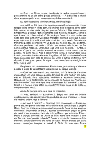 — Bom... — Começou ele, enrolando os dedos no guardanapo, 
pressentindo no ar um clima pouco amistoso. — A Bíblia não é muito 
clara a este respeito, mas parece que eles tinham uma irmã... 
Eu nem esperei ele terminar a frase. Ribombei logo: 
— Irmã!!? — Até para mim aquela era nova! — Mas então houve 
relação entre irmãos?! Tudo bem, eu entendo que o negócio devia estar 
feio mesmo se não havia ninguém para o Caim e o Abel darem umas 
bimbadinhas! Se Deus “generosamente” não lhes deu ninguém... como é 
que ficavam os pobres coitados? Ou será que Deus criou uma mulher do 
nada para eles também? Que Deus maluco! Fala mais tarde que incesto 
é pecado, mas toda a Humanidade principiou como sendo fruto de um 
tremendo pecado de incesto??? Só podia dar no que deu, né? Sodoma, 
Gomorra, perdição... só vindo o dilúvio para acabar tudo de vez. — Eu 
nem esperava resposta. Emendava logo uma idéia na outra. — Então, o 
pecado só pode ser relativo mesmo! A mesma coisa numa hora é 
pecado, na outra não é. Não é assim? Para formar a Humanidade valia 
incesto, mas depois não valia mais. Legal isso aí! Até o coitado do Canaã 
levou na cabeça com esta do pai dele dar umas e outras em família, né? 
Gozado é que quem pecou foi o pai... mas quem leva a maldição é o 
filho. Tudo a ver! 
Ele parecia um tanto confuso. Eu continuei, pois acho que ele nem 
pescou o lance de Canaã! Nem sabia do que eu estava falando. 
— Quer ver mais uma? Uma mais fácil, tá? De lambuja! Canaã é 
muito difícil! Em uma época é pecado ter mais de uma mulher, em outra 
não é! Salomão tinha setecentas mulheres e trezentas concubinas. 
Depois, no Novo Testamento, faz-se menção ao homem ser “marido de 
uma só mulher”. Mas este que teve mil mulheres foi “somente” o rei de 
Israel e o homem mais sábio do mundo?!!!? Este Deus aí da Bíblia é 
completamente louco. 
Aquilo foi demais para ele e para os presentes. 
— Não, senhor!! — Exclamou o Sérgio um tanto ou quanto 
exaltado ao ver tão ostensivamente ofendidos os seus preceitos. — Deus 
é o mesmo ontem, hoje e sempre! 
— Ah, pois é mesmo? — Respondi com pouco caso. — Então me 
prova isto, me prova com base nesta Bíblia mais confusa que o próprio 
Deus. Quer ver mais um exemplo das loucuras de Deus, só pra você se 
conformar? Os profetas de Deus... aqueles que deveriam pregar ao povo 
de Israel e ser exemplos vivos do próprio Deus... por exemplo, Eliseu. 
Pediu a “porção dobrada” da unção de Elias. Nem bem recebeu, o que 
ele faz com sua “porção dobrada”? Causa a morte de quarenta e dois 
meninos, amaldiçoando-os em nome de Deus. Foram mortos por duas 
ursas... consegue imaginar a cena? A Bíblia diz que eles foram 
13 
 