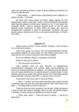 sentir uma atmosfera de ódio no lugar. O grupo afastou-se formando um 
círculo à volta dos dois. 
— Seu sangue... — Akilai tomou-o pelo pescoço com violência, e o 
ergueu do solo. — É nosso! 
Só tinha visto cenas assim em filmes, erguer alguém do solo 
daquele jeito exigiria muita força. Porém o Sumo Sacerdote não parecia 
estar fazendo qualquer esforço para mantê-lo no ar. E num gesto frio, 
calculado, rápido... partiu o pescoço daquele jovem. O som do osso 
partindo ecoou secamente. A turba entrou em júbilo, seu corpo foi 
simplesmente incinerado e nada foi aproveitado. Leviathan não quis 
aquele sangue, bastava sua morte e seu espírito aprisionado no Inferno 
dos órfãos. 
*** 
Capítulo 16 
Nossos dias na Canion Tower estavam contados. Tudo começou 
com a história do laxante. 
Havia uma garota, a Luciene, tão sem desconfiômetro! Sempre 
que passava próximo à minha mesa ou à de Thalya comia tudo o que 
havia por ali, sem a menor cerimônia, até a última migalha. 
Era uma verdadeira draga, um aspirador de comida! 
Então um belo dia eu pensei: 
— Taí! Vou armar uma para ela. 
Havia também mais uns dois Técnicos no departamento 
tremendamente implicados com Luciene. Após mancomunarmos um 
pouco em conjunto decidimos a vingança: um saboroso suco de abacate 
com um frasco inteirinho de um laxante incolor e insípido dentro. A bula 
advertia que para os casos mais graves deviam ser consumidas apenas 
quinze gotinhas. O frasco tinha 30ml...e não deu outra. Foi tudo! 
A suculenta "isca" ficou sobre a mesa de Thalya. 
— Oba! — Luciene, com seus olhos treinados para rastrear comida 
à distância, logo veio que nem uma águia pronta a dar o bote sobre uma 
lebre. — Tá bonito este suco! Dá um pouco?! 
Thalya se fazia de muito ocupada e nós também. Então ela passou 
a mão no copo sem esperar resposta. Mas aí o azar: de repente chegou 
o Geraldo, um outro amigo que trabalhava no setor ao lado. 
— Peraí, peraí, peraí! — Gritou ele para a Luciene. — Me dá um 
gole antes! 
131 
 