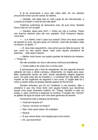 E já foi arrancando o suco das mãos dela. Eu me adiantei 
procurando evitar que ele caísse na ratoeira. 
— Geraldo, não bebe isso aí, não! Larga de ser mal-educado, a 
Luciene já ia beber e você tira da mão dela? 
Tratamos sutilmente de demovê-lo mas, de pura birra, Geraldo 
tomou tudo em um só gole! 
— Geraldo, deixa para mim! — Gritou em vão a Luciene. Todos 
nós ficamos olhando para ele com piedade. Chiii! Avisamos depois, 
numa boa: 
— ...e é melhor você ir para sua casará! Tinha uma dose cavalar 
de laxante no suco, dá para secar um mamute. Você não percebeu nada 
na textura, no gosto...? 
— E, tava meio esquisitinho, mas achei que era falta de açúcar. Só 
que como eu não queria deixar nada para aquela predadora de 
bolachas.... bebi assim mesmo! 
— Melhor você comer uns quatro pacotes de bolacha de maisena. 
— Thalya ria. 
Ele não acreditou em nós e não tomou nenhuma providência. 
— Vocês estão é de onda com a minha cara! 
E permaneceu até o final do expediente. No dia seguinte ficamos 
sabendo de tudo: o efeito começou, infelizmente, no trajeto para casa. 
Mais exatamente dentro do trem aonde estudantes alegres jogavam 
truco. Um grito mais alto do Geraldo e...o inevitável! Ele não pôde mais 
impedir as leis orgânicas de seguirem o seu curso. O vagão dele foi o 
único a manter todas as janelas abertas apesar do frio terrível. 
Geraldo entendeu que foi um "acidente" e nos perdoou. Mas o 
problema é que nós rimos tanto com aquela história que decidimos 
causar uma super disenteria coletiva. Eu, Thalya, Geraldo e mais um 
amigo, o Japa, armamos a bagunça na surdina. O projeto era "vacinar" 
os galões de água do andar com uma dose generosa de laxante. 
Compramos todo o estoque da farmácia. 
— Você tem laxante aí? 
— Temos. Vai levar um frasco? 
— Não. Uma caixa inteira, 50 unidades! 
— Nossa! 
— É que vamos fazer uma doação para uma creche. 
— Ah, que bonzinhos! 
132 
 