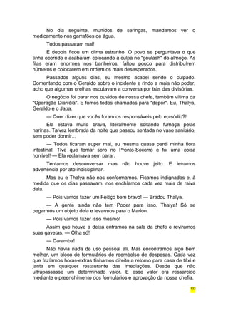 No dia seguinte, munidos de seringas, mandamos ver o 
medicamento nos garrafões de água. 
Todos passaram mal! 
E depois ficou um clima estranho. O povo se perguntava o que 
tinha ocorrido e acabaram colocando a culpa no "goulash" do almoço. As 
filas eram enormes nos banheiros, faltou pouco para distribuírem 
números e colocarem em ordem os mais desesperados. 
Passados alguns dias, eu mesmo acabei sendo o culpado. 
Comentando com o Geraldo sobre o incidente e rindo a mais não poder, 
acho que algumas orelhas escutavam a conversa por trás das divisórias. 
O negócio foi parar nos ouvidos de nossa chefe, também vítima da 
"Operação Diarréia". E fomos todos chamados para "depor". Eu, Thalya, 
Geraldo e o Japa. 
— Quer dizer que vocês foram os responsáveis pelo episódio?! 
Ela estava muito brava, literalmente soltando fumaça pelas 
narinas. Talvez lembrada da noite que passou sentada no vaso sanitário, 
sem poder dormir... 
— Todos ficaram super mal, eu mesma quase perdi minha flora 
intestinal! Tive que tomar soro no Pronto-Socorro e foi uma coisa 
horrível! — Ela reclamava sem parar. 
Tentamos desconversar mas não houve jeito. E levamos 
advertência por ato indisciplinar. 
Mas eu e Thalya não nos conformamos. Ficamos indignados e, à 
medida que os dias passavam, nos enchíamos cada vez mais de raiva 
dela. 
— Pois vamos fazer um Feitiço bem bravo! — Bradou Thalya. 
— A gente ainda não tem Poder para isso, Thalya! Só se 
pegarmos um objeto dela e levarmos para o Marlon. 
— Pois vamos fazer isso mesmo! 
Assim que houve a deixa entramos na sala da chefe e reviramos 
suas gavetas. — Olha só! 
— Caramba! 
Não havia nada de uso pessoal ali. Mas encontramos algo bem 
melhor, um bloco de formulários de reembolso de despesas. Cada vez 
que fazíamos horas-extras tínhamos direito a retorno para casa de táxi e 
janta em qualquer restaurante das imediações. Desde que não 
ultrapassasse um determinado valor. E esse valor era ressarcido 
mediante o preenchimento dos formulários e aprovação da nossa chefia. 
133 
 