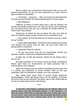 Mas as cópias que encontramos discriminavam dias em que não 
fizemos horas-extras, só que ela tinha preenchido em nosso nome e 
agora receberia o reembolso! 
— Tá ferrada! — Sussurrei. — Nem vai precisar de encantamento! 
Tá vendo só que bandida? Ela está recebendo grana no nosso lugar! 
— Que folgadona! 
Pegamos os blocos e fomos direto para a sala da Diretoria. No 
impulso da emoção juntaram-se a nós mais uns seis ou sete inquisitores 
que, da mesma forma, não iam com a fachada da "amada chefinha". E 
vieram fazer mais pressão. 
Explicamos ao Diretor do que se tratava. Ele deu uma vista de 
olhos no material e jogou-o sobre a mesa com um comentário seco: 
— Vou analisar. No final da tarde ele nos chamou para dar o laudo 
de sua "análise". 
— Vocês estão despedidos. Levantaram uma suspeita que envolve 
uma Gerente com quinze anos de casa. Isto que vocês estão me 
apresentando é irrelevante. 
— Irrelevante? Mas ela roubou!!! 
— Só que não vamos levar isto em consideração. Quanto aos 
senhores, podem ir direto para o Departamento Pessoal. 
E todos nós, ao todo dez pessoas, saímos em fila indiana para o 
olho da rua! 
Que bela roubada!!! Aí sim nossa ira subiu às alturas. Contatamos 
Marlon após fazer um levantamento de dados pessoais dela e 
encomendamos uma vingança. 
Após uma semana nossa ex-chefe foi demitida por justa causa. Ela 
e o marido, que trabalhava na Canion também. Nem sei sob qual 
justificativa. Mas nós estávamos vingados, era o que importava. 
Mas, diante disso, agora tanto eu quanto Thalya estávamos 
desempregados. Thalya não estava mais a fim de trabalhar. O dinheiro 
do pai era mais do que suficiente. Ela podia, mas eu não. Então tratei de 
me por em campo para arrumar outro serviço. 
*** 
O caminho à Alta Magia é possível de ser trilhado. Mas é um 
caminho para o qual são convidados apenas — e tão somente — os 
filhos de Lucifér. Para estes foi reservado algo mais. E esse algo mais é 
um novo início. Tudo o que tinha sido feito e ensinado até então era para 
que pudéssemos enfim dar o grande passo inicial. De encontro aos 
134 
 
