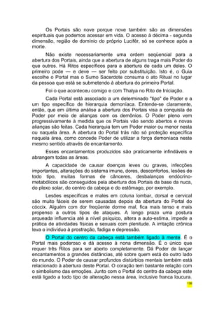 Os Portais são nove porque nove também são as dimensões 
espirituais que podemos acessar em vida. O acesso à décima - segunda 
dimensão, região de domínio do próprio Lucifér, só se conhece após a 
morte. 
Não existe necessariamente uma ordem seqüencial para a 
abertura dos Portais, ainda que a abertura de alguns traga mais Poder do 
que outros. Há Ritos específicos para a abertura de cada um deles. O 
primeiro pode — e deve — ser feito por substituição. Isto é, o Guia 
escolhe o Portal mas o Sumo Sacerdote consuma o ato Ritual no lugar 
da pessoa que está se submetendo à abertura do primeiro Portal. 
Foi o que aconteceu comigo e com Thalya no Rito de Iniciação. 
Cada Portal está associado a um determinado "tipo" de Poder e a 
um tipo específico de hierarquia demoníaca. Entende-se claramente, 
então, que em última análise a abertura dos Portais visa a conquista de 
Poder por meio de alianças com os demônios. O Poder pleno vem 
progressivamente à medida que os Portais vão sendo abertos e novas 
alianças são feitas. Cada hierarquia tem um Poder maior ou menor nesta 
ou naquela área. A abertura do Portal trás não só proteção específica 
naquela área, como concede Poder de utilizar a força demoníaca neste 
mesmo sentido através de encantamento. 
Esses encantamentos produzidos são praticamente infindáveis e 
abrangem todas as áreas. 
A capacidade de causar doenças leves ou graves, infecções 
importantes, alterações do sistema imune, dores, desconfortos, lesões de 
todo tipo, muitas formas de cânceres, desbalanços endócrino-metabólicos 
são conseguidos pela abertura dos Portais da base da nuca, 
do plexo solar, do centro da cabeça e do estômago, por exemplo. 
Lesões específicas e males em coluna lombar, dorsal e cervical 
são muito fáceis de serem causadas depois da abertura do Portal do 
cóccix. Alguém com dor freqüente dorme mal, fica mais tenso e mais 
propenso a outros tipos de ataques. A longo prazo uma postura 
arqueada influencia até a nível psíquico, altera a auto-estima, impede a 
prática de atividades físicas e sexuais com plenitude. A irritação crônica 
leva o indivíduo à prostração, fadiga e depressão. 
O Portal do centro da cabeça está também ligado à mente. É o 
Portal mais poderoso e dá acesso à nona dimensão. É o único que 
requer três Ritos para ser aberto completamente. Dá Poder de lançar 
encantamentos a grandes distâncias, até sobre quem está do outro lado 
do mundo. O Poder de causar profundos distúrbios mentais também está 
relacionado à abertura deste Portal. O coração tem bastante relação com 
o simbolismo das emoções. Junto com o Portal do centro da cabeça este 
está ligado a todo tipo de alteração nessa área, inclusive franca loucura. 
136 
 