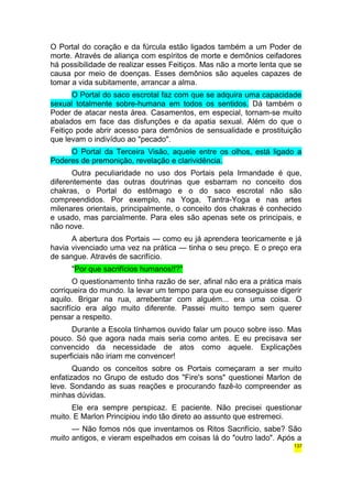 O Portal do coração e da fúrcula estão ligados também a um Poder de 
morte. Através de aliança com espíritos de morte e demônios ceifadores 
há possibilidade de realizar esses Feitiços. Mas não a morte lenta que se 
causa por meio de doenças. Esses demônios são aqueles capazes de 
tomar a vida subitamente, arrancar a alma. 
O Portal do saco escrotal faz com que se adquira uma capacidade 
sexual totalmente sobre-humana em todos os sentidos. Dá também o 
Poder de atacar nesta área. Casamentos, em especial, tornam-se muito 
abalados em face das disfunções e da apatia sexual. Além do que o 
Feitiço pode abrir acesso para demônios de sensualidade e prostituição 
que levam o indivíduo ao "pecado". 
O Portal da Terceira Visão, aquele entre os olhos, está ligado a 
Poderes de premonição, revelação e clarividência. 
Outra peculiaridade no uso dos Portais pela Irmandade é que, 
diferentemente das outras doutrinas que esbarram no conceito dos 
chakras, o Portal do estômago e o do saco escrotal não são 
compreendidos. Por exemplo, na Yoga, Tantra-Yoga e nas artes 
milenares orientais, principalmente, o conceito dos chakras é conhecido 
e usado, mas parcialmente. Para eles são apenas sete os principais, e 
não nove. 
A abertura dos Portais — como eu já aprendera teoricamente e já 
havia vivenciado uma vez na prática — tinha o seu preço. E o preço era 
de sangue. Através de sacrifício. 
"Por que sacrifícios humanos!!?" 
O questionamento tinha razão de ser, afinal não era a prática mais 
corriqueira do mundo. Ia levar um tempo para que eu conseguisse digerir 
aquilo. Brigar na rua, arrebentar com alguém... era uma coisa. O 
sacrifício era algo muito diferente. Passei muito tempo sem querer 
pensar a respeito. 
Durante a Escola tínhamos ouvido falar um pouco sobre isso. Mas 
pouco. Só que agora nada mais seria como antes. E eu precisava ser 
convencido da necessidade de atos como aquele. Explicações 
superficiais não iriam me convencer! 
Quando os conceitos sobre os Portais começaram a ser muito 
enfatizados no Grupo de estudo dos "Fire's sons" questionei Marlon de 
leve. Sondando as suas reações e procurando fazê-lo compreender as 
minhas dúvidas. 
Ele era sempre perspicaz. E paciente. Não precisei questionar 
muito. E Marlon Principiou indo tão direto ao assunto que estremeci. 
— Não fomos nós que inventamos os Ritos Sacrifício, sabe? São 
muito antigos, e vieram espelhados em coisas lá do "outro lado". Após a 
137 
 
