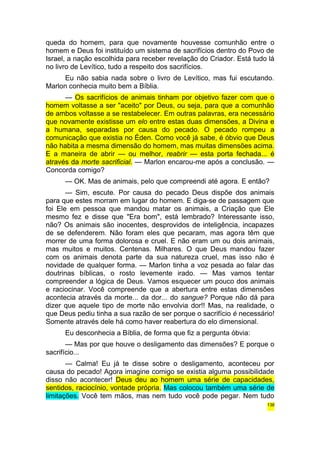 queda do homem, para que novamente houvesse comunhão entre o 
homem e Deus foi instituído um sistema de sacrifícios dentro do Povo de 
Israel, a nação escolhida para receber revelação do Criador. Está tudo lá 
no livro de Levítico, tudo a respeito dos sacrifícios. 
Eu não sabia nada sobre o livro de Levítico, mas fui escutando. 
Marlon conhecia muito bem a Bíblia. 
— Os sacrifícios de animais tinham por objetivo fazer com que o 
homem voltasse a ser "aceito" por Deus, ou seja, para que a comunhão 
de ambos voltasse a se restabelecer. Em outras palavras, era necessário 
que novamente existisse um elo entre estas duas dimensões, a Divina e 
a humana, separadas por causa do pecado. O pecado rompeu a 
comunicação que existia no Éden. Como você já sabe, é óbvio que Deus 
não habita a mesma dimensão do homem, mas muitas dimensões acima. 
E a maneira de abrir — ou melhor, reabrir — esta porta fechada... é 
através da morte sacrificial. — Marlon encarou-me após a conclusão. — 
Concorda comigo? 
— OK. Mas de animais, pelo que compreendi até agora. E então? 
— Sim, escute. Por causa do pecado Deus dispõe dos animais 
para que estes morram em lugar do homem. E diga-se de passagem que 
foi Ele em pessoa que mandou matar os animais, a Criação que Ele 
mesmo fez e disse que "Era bom", está lembrado? Interessante isso, 
não? Os animais são inocentes, desprovidos de inteligência, incapazes 
de se defenderem. Não foram eles que pecaram, mas agora têm que 
morrer de uma forma dolorosa e cruel. E não eram um ou dois animais, 
mas muitos e muitos. Centenas. Milhares. O que Deus mandou fazer 
com os animais denota parte da sua natureza cruel, mas isso não é 
novidade de qualquer forma. — Marlon tinha a voz pesada ao falar das 
doutrinas bíblicas, o rosto levemente irado. — Mas vamos tentar 
compreender a lógica de Deus. Vamos esquecer um pouco dos animais 
e raciocinar. Você compreende que a abertura entre estas dimensões 
acontecia através da morte... da dor... do sangue? Porque não dá para 
dizer que aquele tipo de morte não envolvia dor!! Mas, na realidade, o 
que Deus pediu tinha a sua razão de ser porque o sacrifício é necessário! 
Somente através dele há como haver reabertura do elo dimensional. 
Eu desconhecia a Bíblia, de forma que fiz a pergunta óbvia: 
— Mas por que houve o desligamento das dimensões? E porque o 
sacrifício... 
— Calma! Eu já te disse sobre o desligamento, aconteceu por 
causa do pecado! Agora imagine comigo se existia alguma possibilidade 
disso não acontecer! Deus deu ao homem uma série de capacidades, 
sentidos, raciocínio, vontade própria. Mas colocou também uma série de 
limitações. Você tem mãos, mas nem tudo você pode pegar. Nem tudo 
138 
 