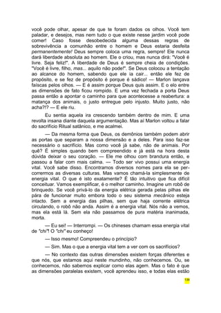 você pode olhar, apesar de que te foram dados os olhos. Você tem 
paladar, e desejos, mas nem tudo o que existe nesse jardim você pode 
comer! Caso fosse desobedecida alguma dessas regras de 
sobrevivência a comunhão entre o homem e Deus estaria desfeita 
permanentemente! Deus sempre coloca uma regra, sempre! Ele nunca 
dará liberdade absoluta ao homem. Ele o criou, mas nunca dirá: "Você é 
livre. Seja feliz!". A liberdade de Deus é sempre cheia de condições. 
"Você é livre, filho, mas... aquilo não pode!". Se Deus colocou a tentação 
ao alcance do homem, sabendo que ele ia cair... então ele fez de 
propósito, e se fez de propósito é porque é sádico! — Marlon lançava 
faíscas pelos olhos. — E é assim porque Deus quis assim. E o elo entre 
as dimensões de fato ficou rompido. E uma vez fechada a porta Deus 
passa então a apontar o caminho para que acontecesse a reabertura: a 
matança dos animais, o justo entregue pelo injusto. Muito justo, não 
acha?!? — E ele riu. 
Eu sentia aquela ira crescendo também dentro de mim. E uma 
revolta insana diante daquela argumentação. Mas aí Marlon voltou a falar 
do sacrifício Ritual satânico, e me acalmei. 
— Da mesma forma que Deus, os demônios também podem abrir 
as portas que separam a nossa dimensão e a deles. Para isso faz-se 
necessário o sacrifício. Mas como você já sabe, não de animais. Por 
quê? É simples quando bem compreendido e já está na hora desta 
dúvida deixar o seu coração. — Ele me olhou com brandura então, e 
passou a falar com mais calma. — Todo ser vivo possui uma energia 
vital. Você sabe disso. Encontramos diversos nomes para ela se per-corrermos 
as diversas culturas. Mas vamos chamá-la simplesmente de 
energia vital. O que é isto exatamente? É tão intuitivo que fica difícil 
conceituar. Vamos exemplificar, é o melhor caminho. Imagine um robô de 
brinquedo. Se você privá-lo da energia elétrica gerada pelas pilhas ele 
pára de funcionar muito embora todo o seu sistema mecânico esteja 
intacto. Sem a energia das pilhas, sem que haja corrente elétrica 
circulando, o robô não anda. Assim é a energia vital. Nós não a vemos, 
mas ela está lá. Sem ela não passamos de pura matéria inanimada, 
morta. 
— Eu sei! — Interrompi. — Os chineses chamam essa energia vital 
de "chi"! O "chi" eu conheço! 
— Isso mesmo! Compreendeu o princípio? 
— Sim. Mas o que a energia vital tem a ver com os sacrifícios? 
— No contexto das outras dimensões existem forças diferentes e 
que nós, que estamos aqui neste mundinho, não conhecemos. Ou, se 
conhecemos, não sabemos explicar como elas agem. Mas o fato é que 
as dimensões paralelas existem, você aprendeu isso, e todas elas estão 
139 
 